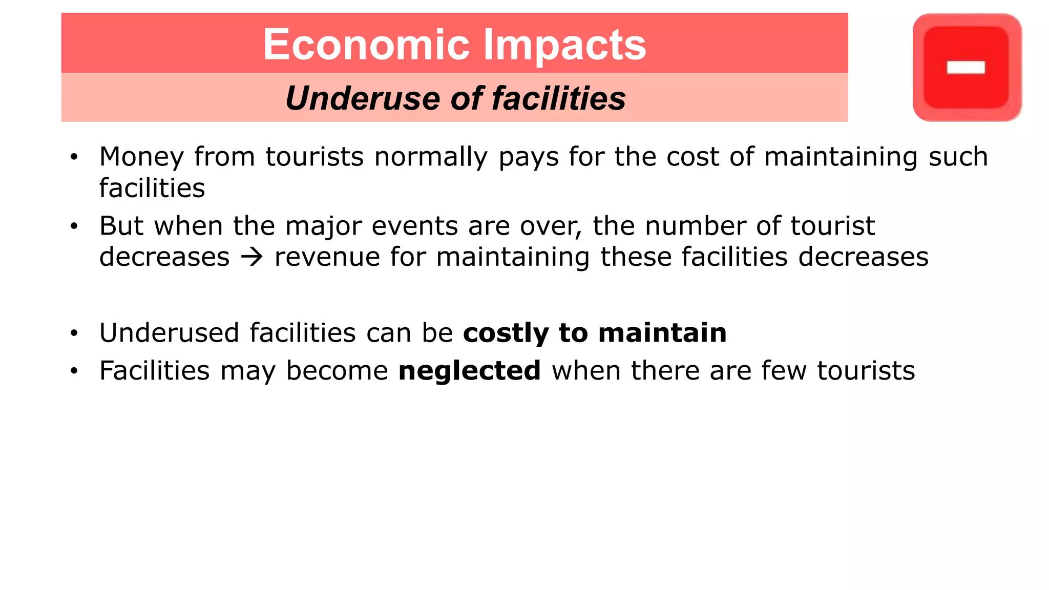 • Money from tourists normally pays for the cost of maintaining such
facilities
• But when the major events are over, the number of tourist
decreases  revenue for maintaining these facilities decreases
• Underused facilities can be costly to maintain
• Facilities may become neglected when there are few tourists
Economic Impacts
Underuse of facilities
 