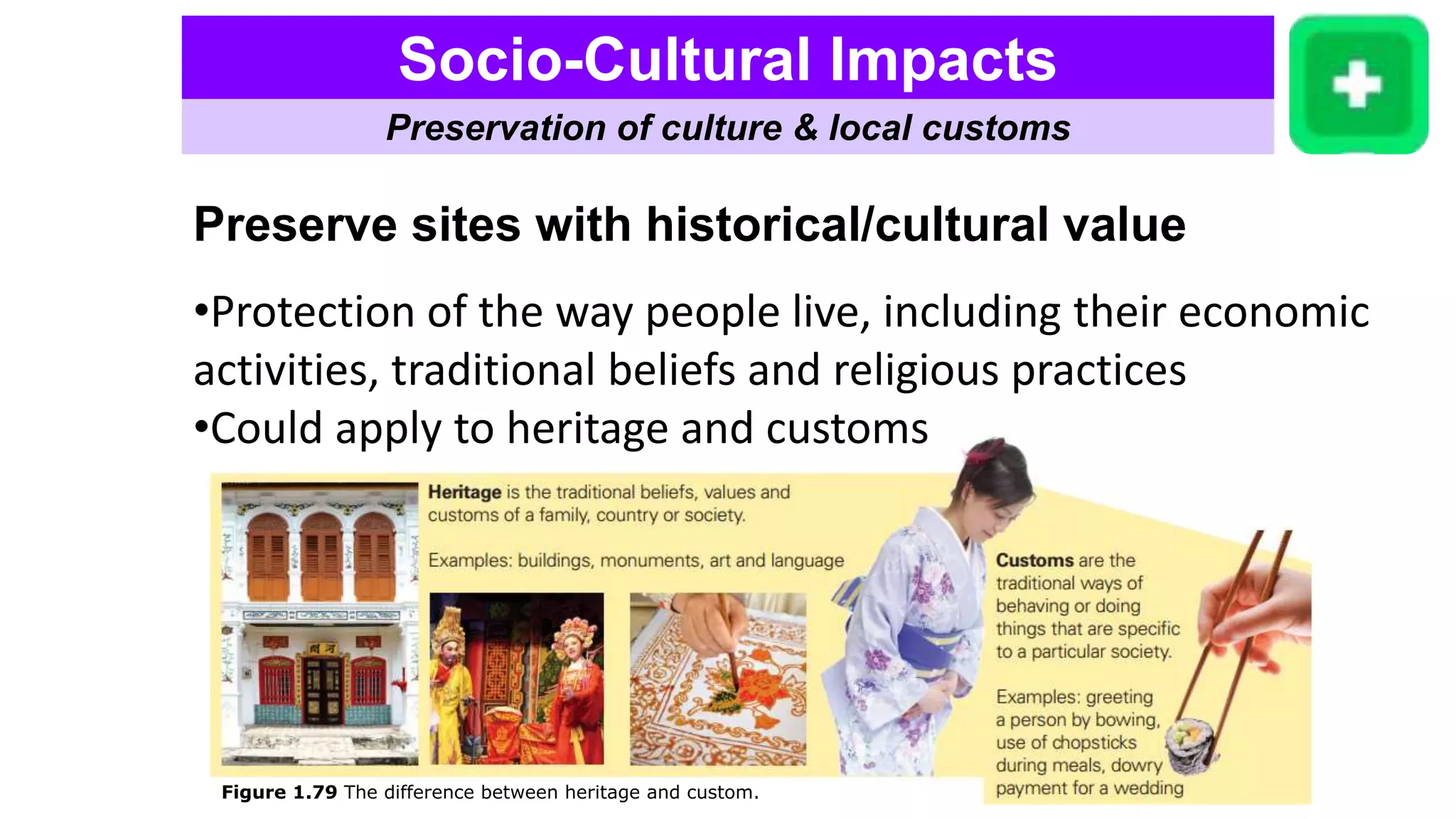 Socio-Cultural Impacts
Preservation of culture & local customs
Preserve sites with historical/cultural value
•Protection of the way people live, including their economic
activities, traditional beliefs and religious practices
•Could apply to heritage and customs
Figure 1.79 The difference between heritage and custom.
 