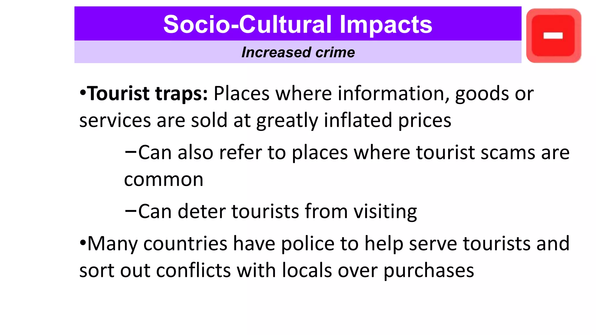 •Tourist traps: Places where information, goods or
services are sold at greatly inflated prices
–Can also refer to places where tourist scams are
common
–Can deter tourists from visiting
•Many countries have police to help serve tourists and
sort out conflicts with locals over purchases
Socio-Cultural Impacts
Increased crime
 