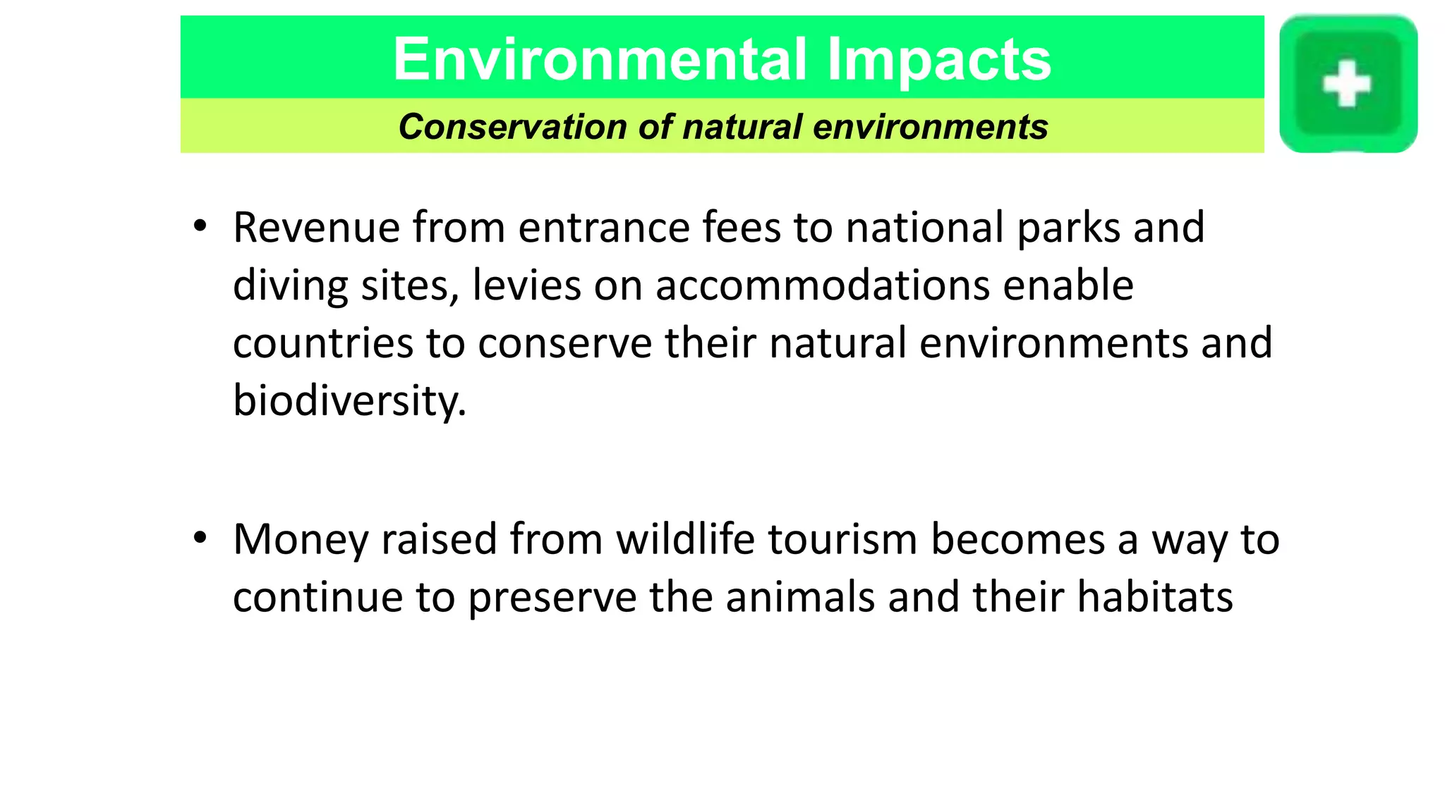 Environmental Impacts
Conservation of natural environments
• Revenue from entrance fees to national parks and
diving sites, levies on accommodations enable
countries to conserve their natural environments and
biodiversity.
• Money raised from wildlife tourism becomes a way to
continue to preserve the animals and their habitats
 
