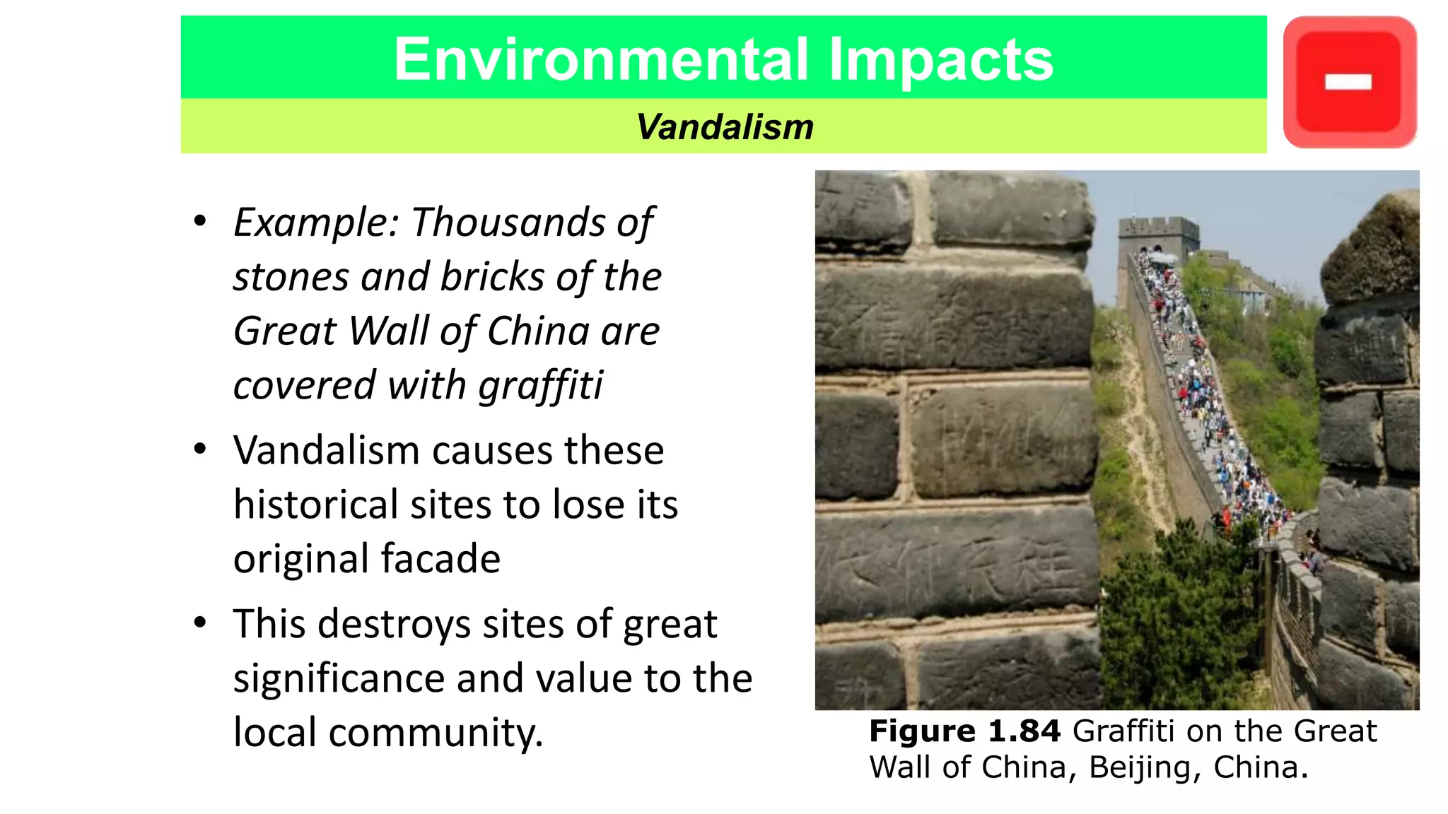 Environmental Impacts
Vandalism
• Example: Thousands of
stones and bricks of the
Great Wall of China are
covered with graffiti
• Vandalism causes these
historical sites to lose its
original facade
• This destroys sites of great
significance and value to the
local community. Figure 1.84 Graffiti on the Great
Wall of China, Beijing, China.
 