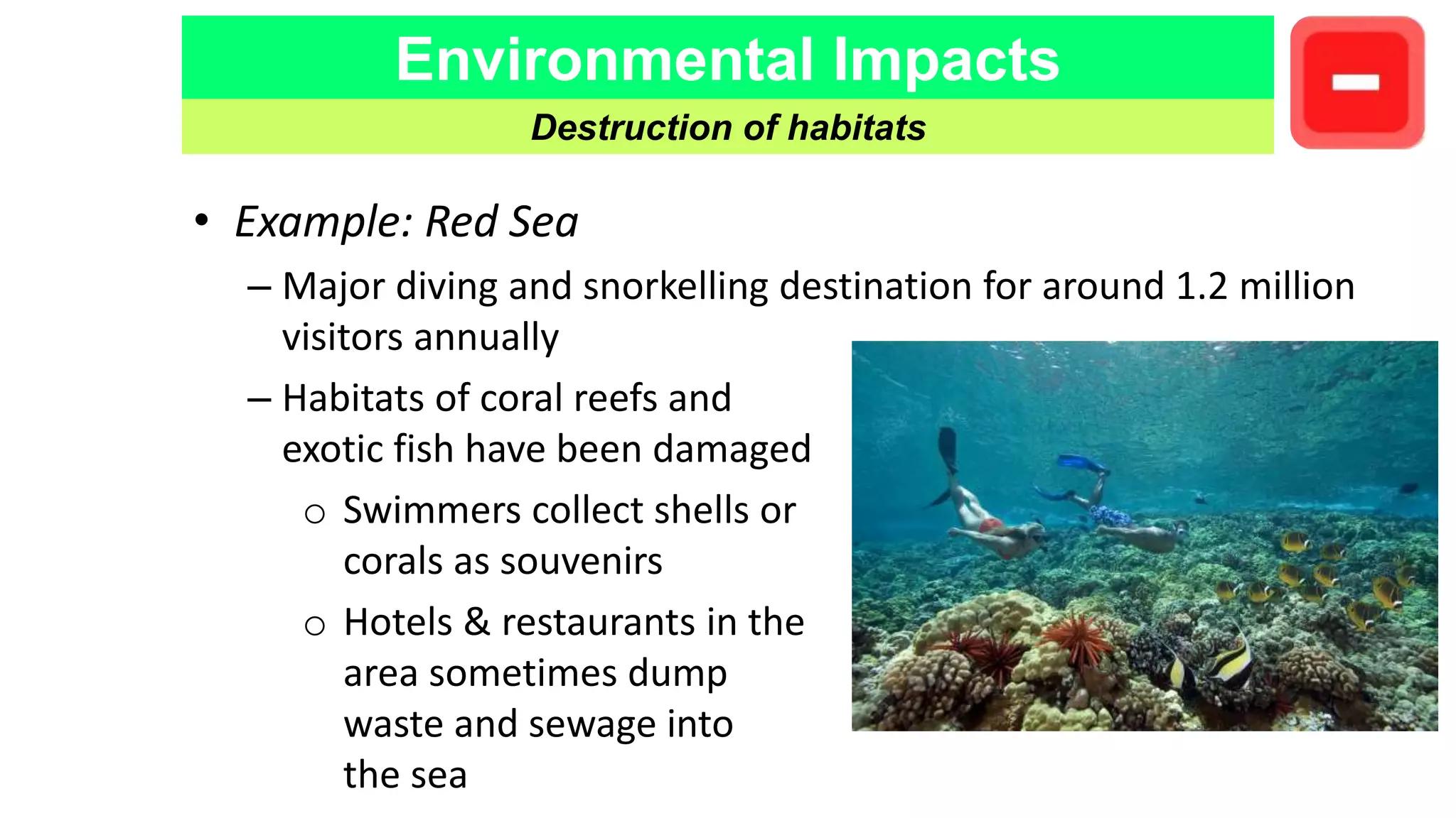 Environmental Impacts
Destruction of habitats
• Example: Red Sea
– Major diving and snorkelling destination for around 1.2 million
visitors annually
– Habitats of coral reefs and
exotic fish have been damaged
o Swimmers collect shells or
corals as souvenirs
o Hotels & restaurants in the
area sometimes dump
waste and sewage into
the sea
 
