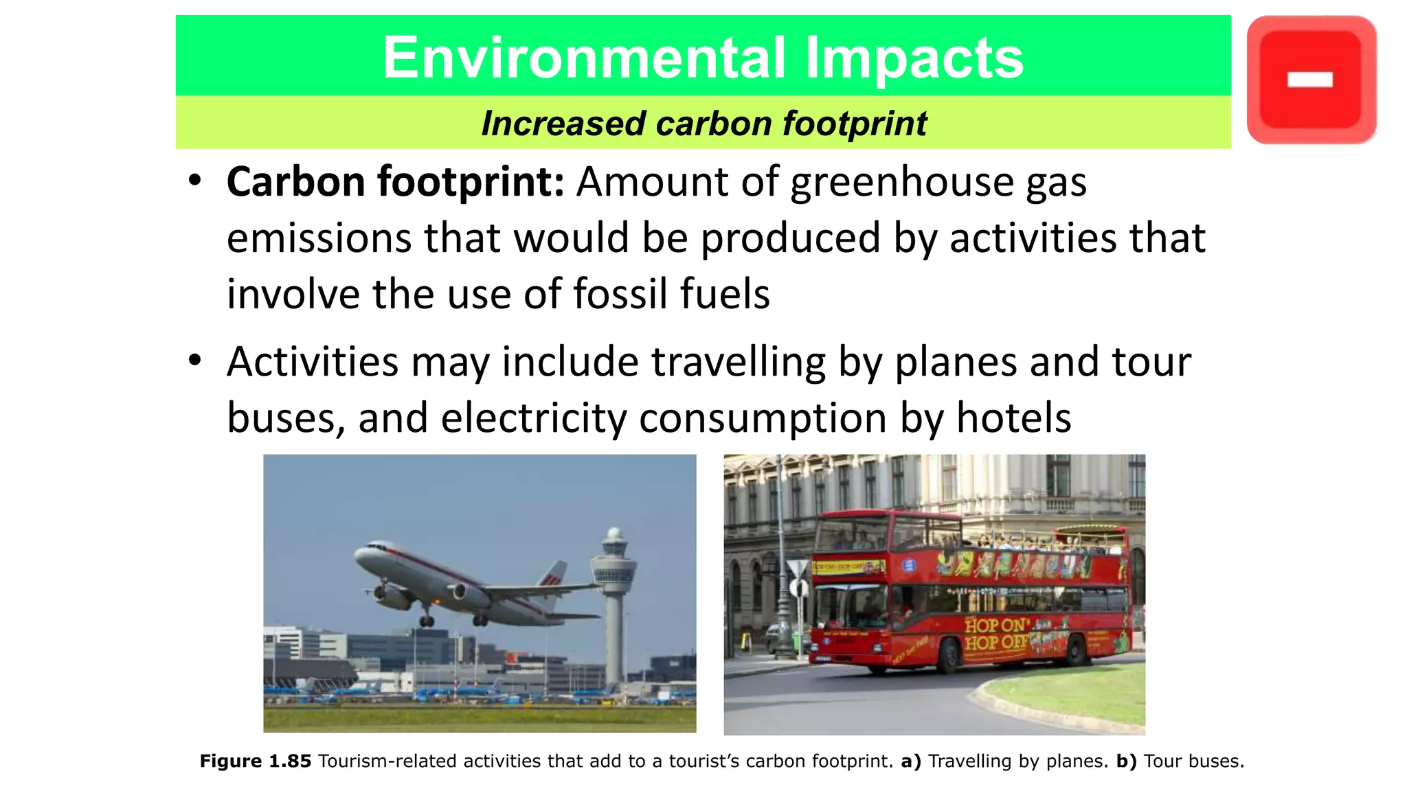Environmental Impacts
Increased carbon footprint
Figure 1.85 Tourism-related activities that add to a tourist’s carbon footprint. a) Travelling by planes. b) Tour buses.
• Carbon footprint: Amount of greenhouse gas
emissions that would be produced by activities that
involve the use of fossil fuels
• Activities may include travelling by planes and tour
buses, and electricity consumption by hotels
 