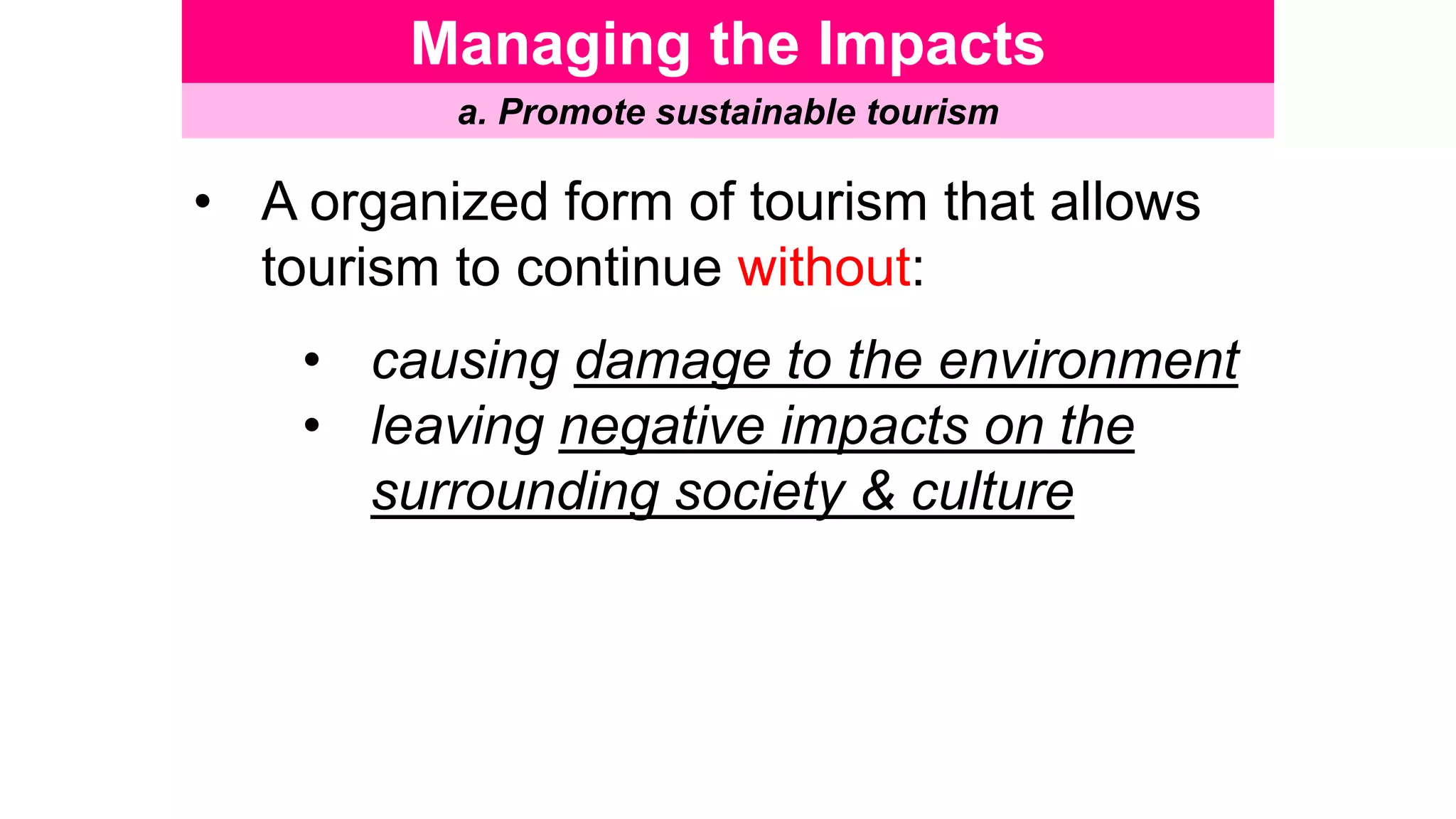 Managing the Impacts
a. Promote sustainable tourism
• A organized form of tourism that allows
tourism to continue without:
• causing damage to the environment
• leaving negative impacts on the
surrounding society & culture
 
