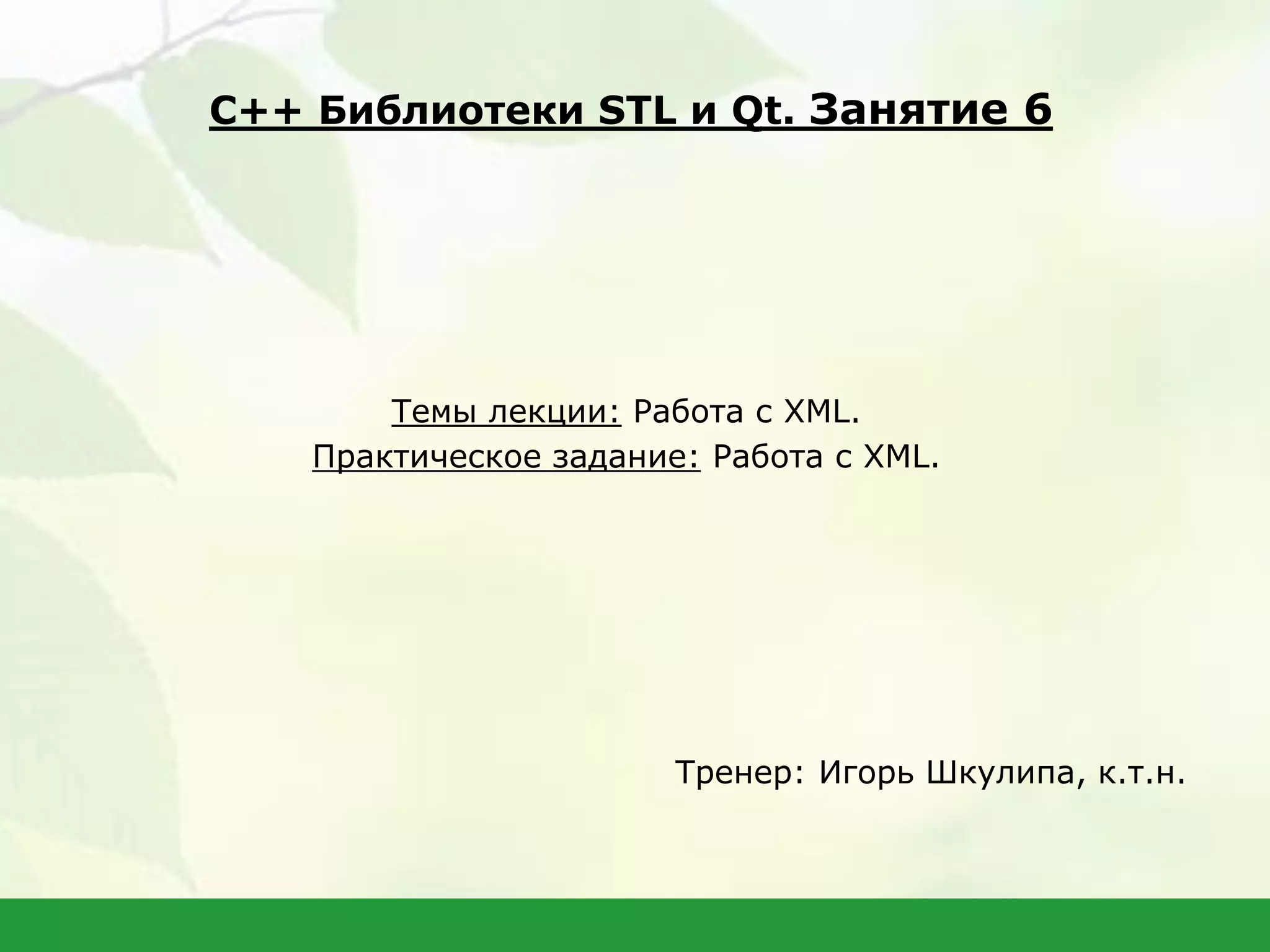 Темы лекции: Работа с XML.
Практическое задание: Работа с XML.
Тренер: Игорь Шкулипа, к.т.н.
С++ Библиотеки STL и Qt. Занятие 6
 