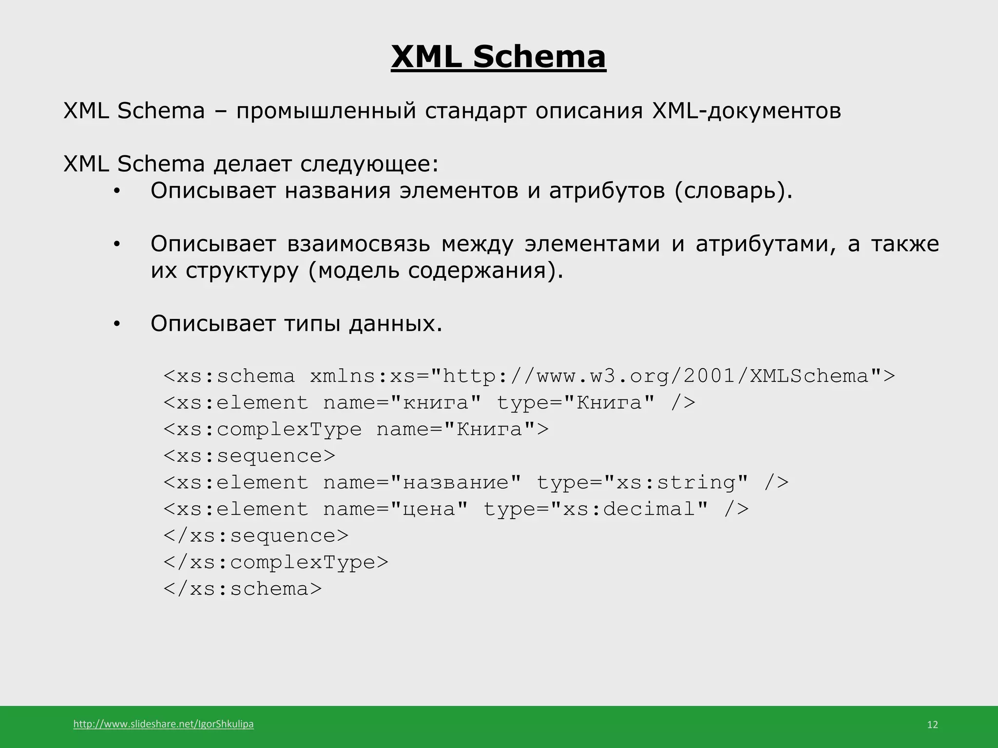 http://www.slideshare.net/IgorShkulipa 12
XML Schema
XML Schema – промышленный стандарт описания XML-документов
XML Schema делает следующее:
• Описывает названия элементов и атрибутов (словарь).
• Описывает взаимосвязь между элементами и атрибутами, а также
их структуру (модель содержания).
• Описывает типы данных.
<xs:schema xmlns:xs="http://www.w3.org/2001/XMLSchema">
<xs:element name="книга" type="Книга" />
<xs:complexType name="Книга">
<xs:sequence>
<xs:element name="название" type="xs:string" />
<xs:element name="цена" type="xs:decimal" />
</xs:sequence>
</xs:complexType>
</xs:schema>
 