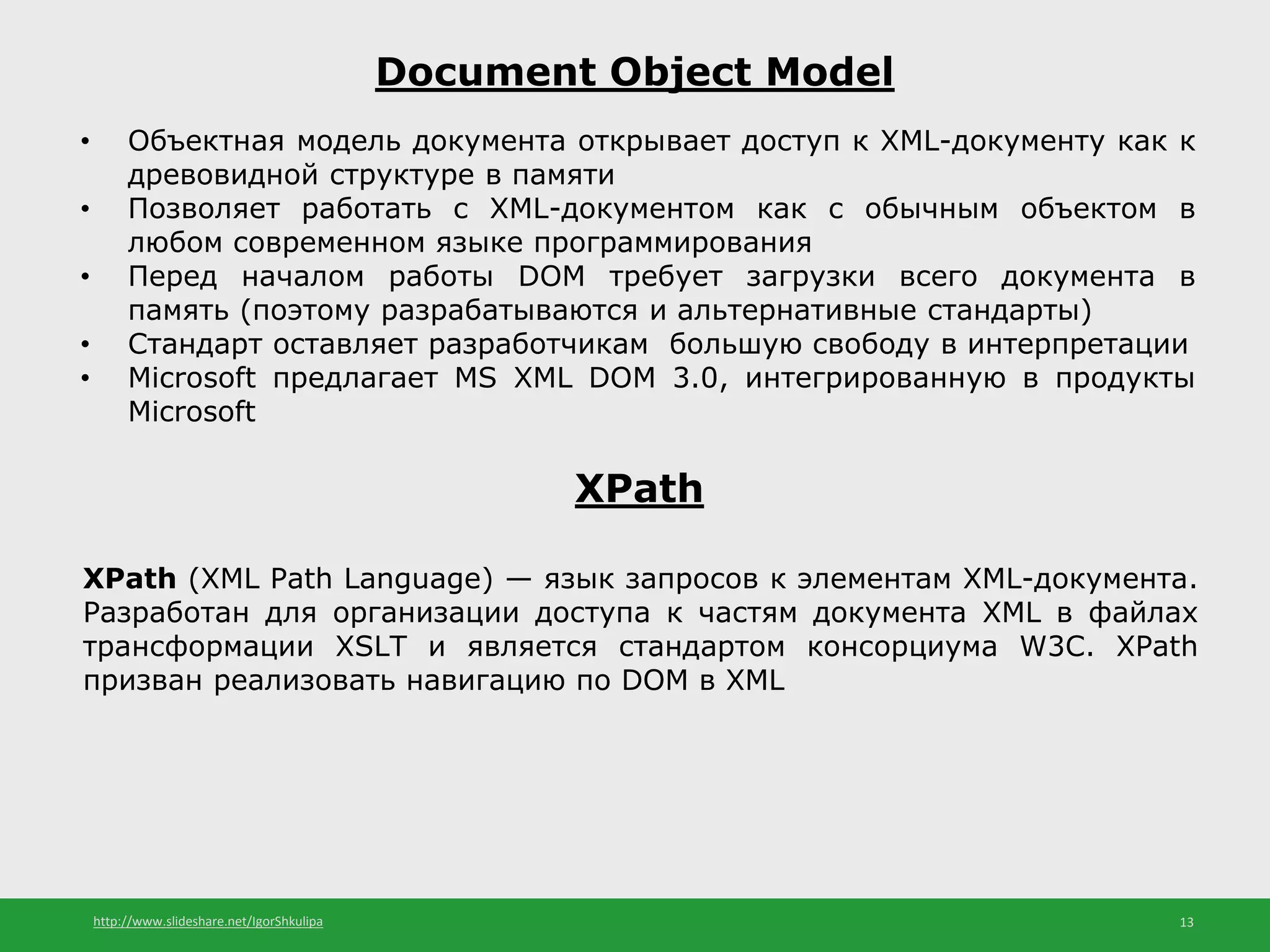 http://www.slideshare.net/IgorShkulipa 13
Document Object Model
• Объектная модель документа открывает доступ к XML-документу как к
древовидной структуре в памяти
• Позволяет работать с XML-документом как с обычным объектом в
любом современном языке программирования
• Перед началом работы DOM требует загрузки всего документа в
память (поэтому разрабатываются и альтернативные стандарты)
• Стандарт оставляет разработчикам большую свободу в интерпретации
• Microsoft предлагает MS XML DOM 3.0, интегрированную в продукты
Microsoft
XPath
XPath (XML Path Language) — язык запросов к элементам XML-документа.
Разработан для организации доступа к частям документа XML в файлах
трансформации XSLT и является стандартом консорциума W3C. XPath
призван реализовать навигацию по DOM в XML
 