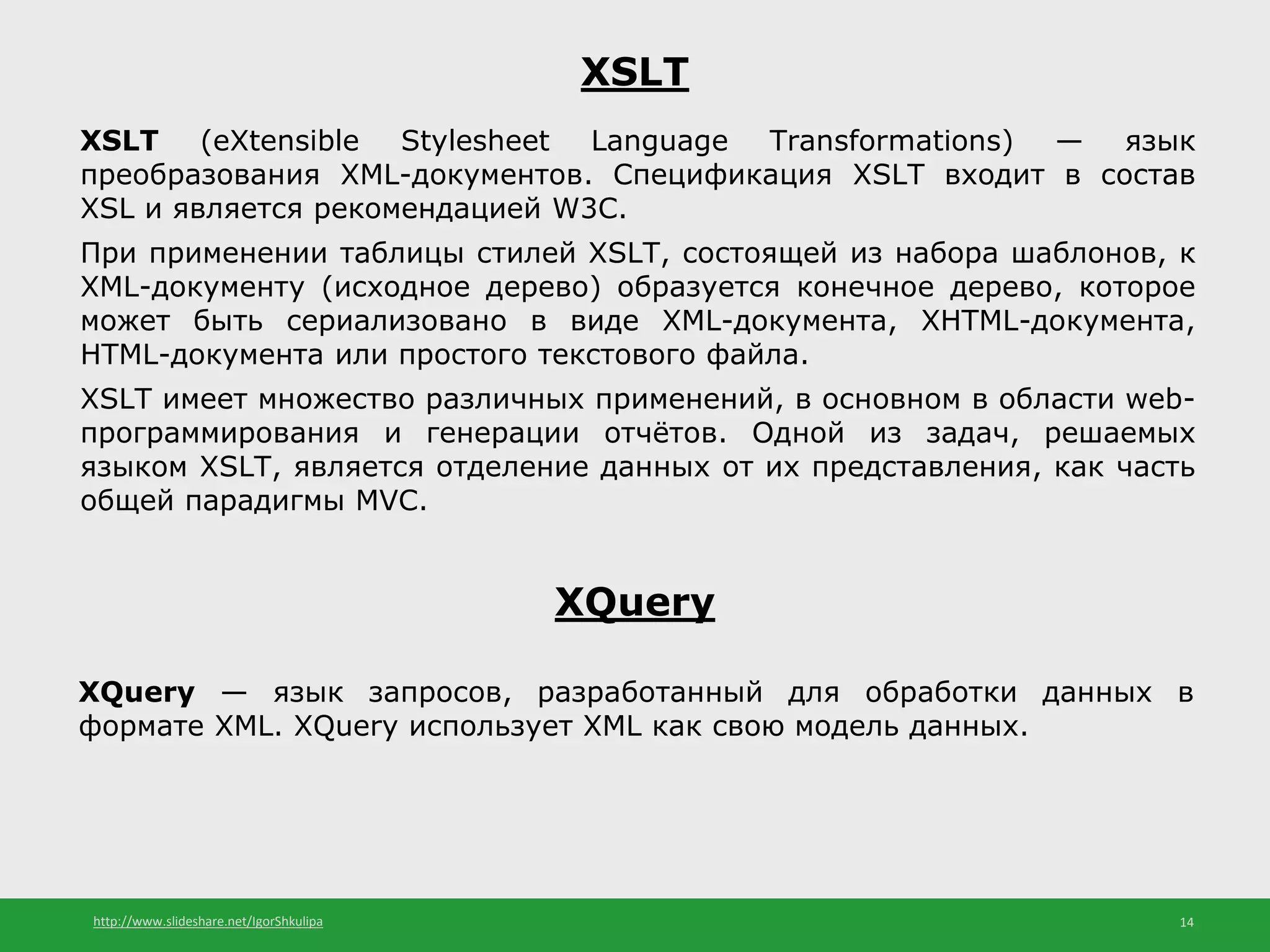http://www.slideshare.net/IgorShkulipa 14
XSLT
XSLT (eXtensible Stylesheet Language Transformations) — язык
преобразования XML-документов. Спецификация XSLT входит в состав
XSL и является рекомендацией W3C.
При применении таблицы стилей XSLT, состоящей из набора шаблонов, к
XML-документу (исходное дерево) образуется конечное дерево, которое
может быть сериализовано в виде XML-документа, XHTML-документа,
HTML-документа или простого текстового файла.
XSLT имеет множество различных применений, в основном в области web-
программирования и генерации отчётов. Одной из задач, решаемых
языком XSLT, является отделение данных от их представления, как часть
общей парадигмы MVC.
XQuery
XQuery — язык запросов, разработанный для обработки данных в
формате XML. XQuery использует XML как свою модель данных.
 