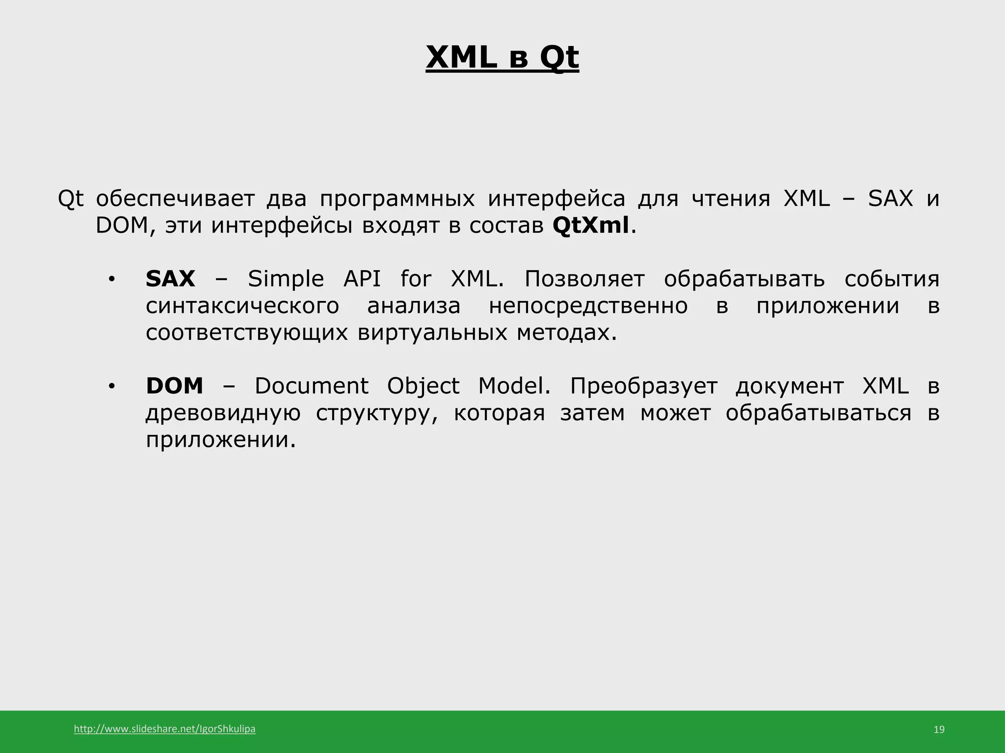 http://www.slideshare.net/IgorShkulipa 19
XML в Qt
Qt обеспечивает два программных интерфейса для чтения XML – SAX и
DOM, эти интерфейсы входят в состав QtXml.
• SAX – Simple API for XML. Позволяет обрабатывать события
синтаксического анализа непосредственно в приложении в
соответствующих виртуальных методах.
• DOM – Document Object Model. Преобразует документ XML в
древовидную структуру, которая затем может обрабатываться в
приложении.
 