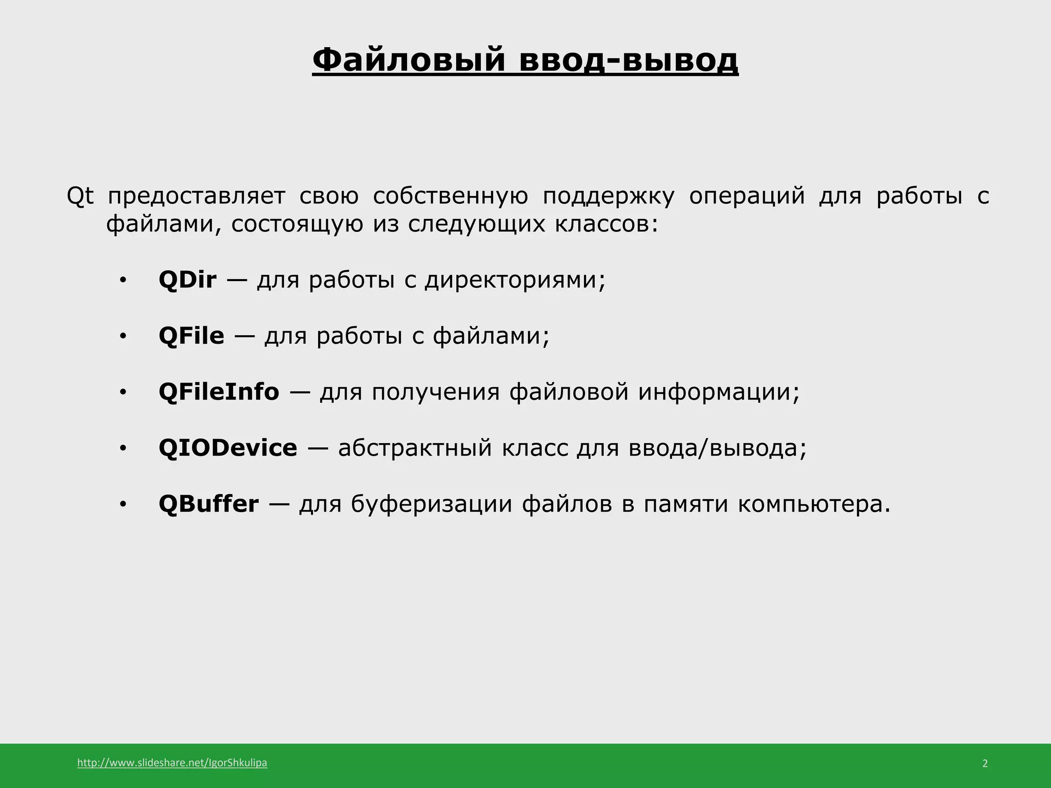 http://www.slideshare.net/IgorShkulipa 2
Файловый ввод-вывод
Qt предоставляет свою собственную поддержку операций для работы с
файлами, состоящую из следующих классов:
• QDir — для работы с директориями;
• QFile — для работы с файлами;
• QFileInfо — для получения файловой информации;
• QIODevice — абстрактный класс для ввода/вывода;
• QBuffer — для буферизации файлов в памяти компьютера.
 