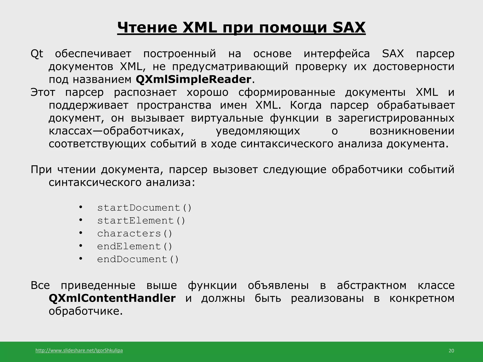 http://www.slideshare.net/IgorShkulipa 20
Чтение XML при помощи SAX
Qt обеспечивает построенный на основе интерфейса SAX парсер
документов XML, не предусматривающий проверку их достоверности
под названием QXmlSimpleReader.
Этот парсер распознает хорошо сформированные документы XML и
поддерживает пространства имен XML. Когда парсер обрабатывает
документ, он вызывает виртуальные функции в зарегистрированных
классах—обработчиках, уведомляющих о возникновении
соответствующих событий в ходе синтаксического анализа документа.
При чтении документа, парсер вызовет следующие обработчики событий
синтаксического анализа:
• startDocument()
• startElement()
• characters()
• endElement()
• endDocument()
Все приведенные выше функции объявлены в абстрактном классе
QXmlContentHandler и должны быть реализованы в конкретном
обработчике.
 