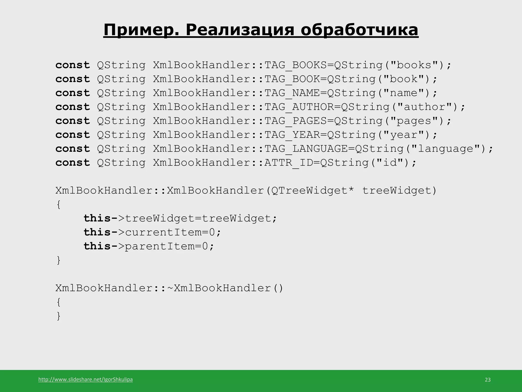 http://www.slideshare.net/IgorShkulipa 23
Пример. Реализация обработчика
const QString XmlBookHandler::TAG_BOOKS=QString("books");
const QString XmlBookHandler::TAG_BOOK=QString("book");
const QString XmlBookHandler::TAG_NAME=QString("name");
const QString XmlBookHandler::TAG_AUTHOR=QString("author");
const QString XmlBookHandler::TAG_PAGES=QString("pages");
const QString XmlBookHandler::TAG_YEAR=QString("year");
const QString XmlBookHandler::TAG_LANGUAGE=QString("language");
const QString XmlBookHandler::ATTR_ID=QString("id");
XmlBookHandler::XmlBookHandler(QTreeWidget* treeWidget)
{
this->treeWidget=treeWidget;
this->currentItem=0;
this->parentItem=0;
}
XmlBookHandler::~XmlBookHandler()
{
}
 