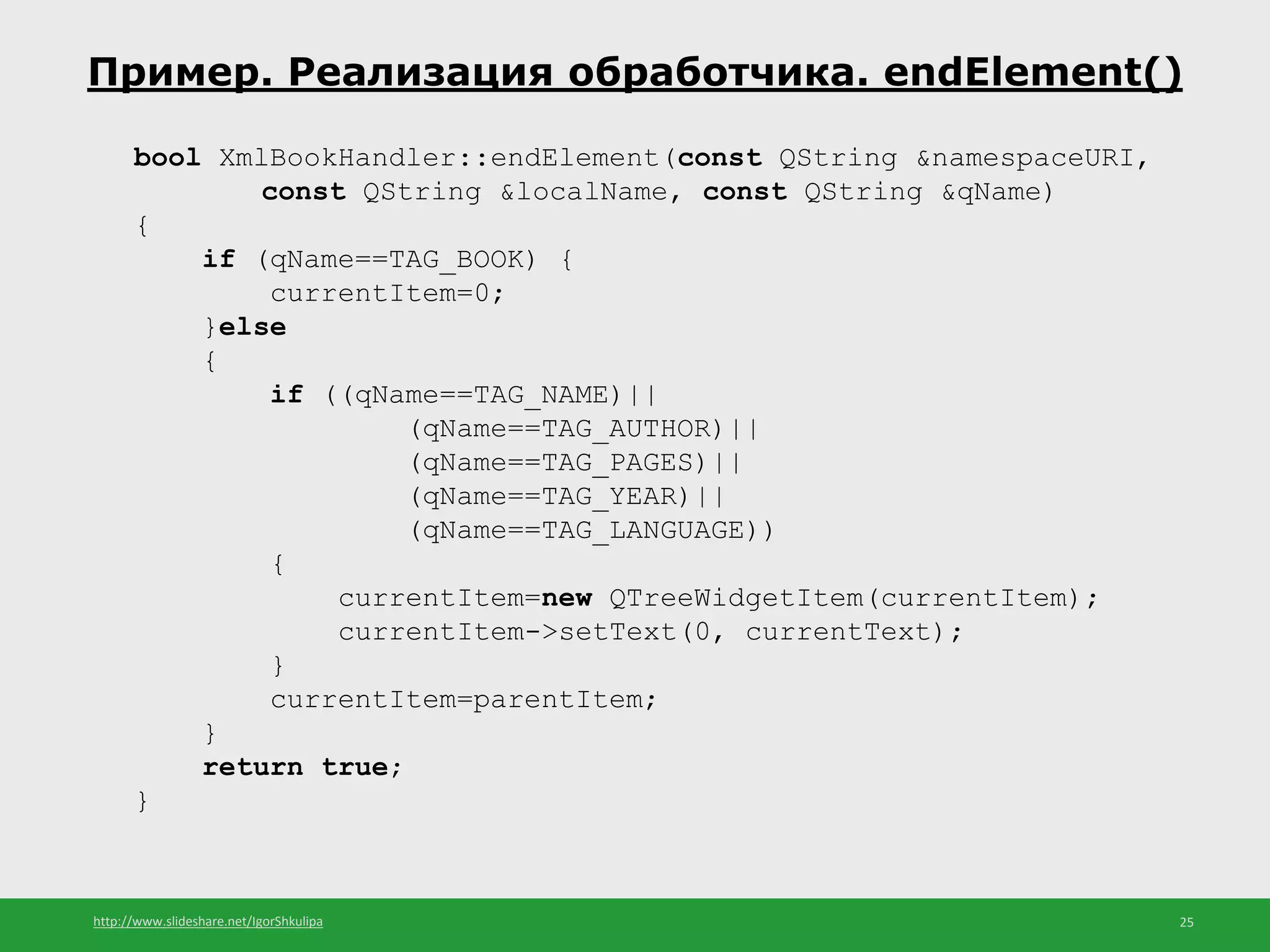 http://www.slideshare.net/IgorShkulipa 25
Пример. Реализация обработчика. endElement()
bool XmlBookHandler::endElement(const QString &namespaceURI,
const QString &localName, const QString &qName)
{
if (qName==TAG_BOOK) {
currentItem=0;
}else
{
if ((qName==TAG_NAME)||
(qName==TAG_AUTHOR)||
(qName==TAG_PAGES)||
(qName==TAG_YEAR)||
(qName==TAG_LANGUAGE))
{
currentItem=new QTreeWidgetItem(currentItem);
currentItem->setText(0, currentText);
}
currentItem=parentItem;
}
return true;
}
 