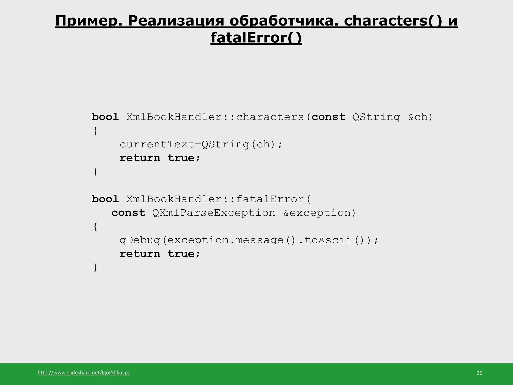 http://www.slideshare.net/IgorShkulipa 26
Пример. Реализация обработчика. characters() и
fatalError()
bool XmlBookHandler::characters(const QString &ch)
{
currentText=QString(ch);
return true;
}
bool XmlBookHandler::fatalError(
const QXmlParseException &exception)
{
qDebug(exception.message().toAscii());
return true;
}
 