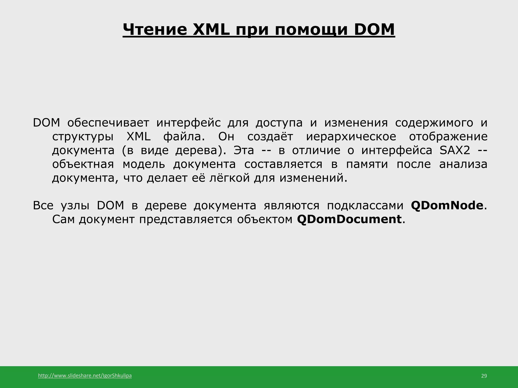 http://www.slideshare.net/IgorShkulipa 29
Чтение XML при помощи DOM
DOM обеспечивает интерфейс для доступа и изменения содержимого и
структуры XML файла. Он создаёт иерархическое отображение
документа (в виде дерева). Эта -- в отличие о интерфейса SAX2 --
объектная модель документа составляется в памяти после анализа
документа, что делает её лёгкой для изменений.
Все узлы DOM в дереве документа являются подклассами QDomNode.
Сам документ представляется объектом QDomDocument.
 