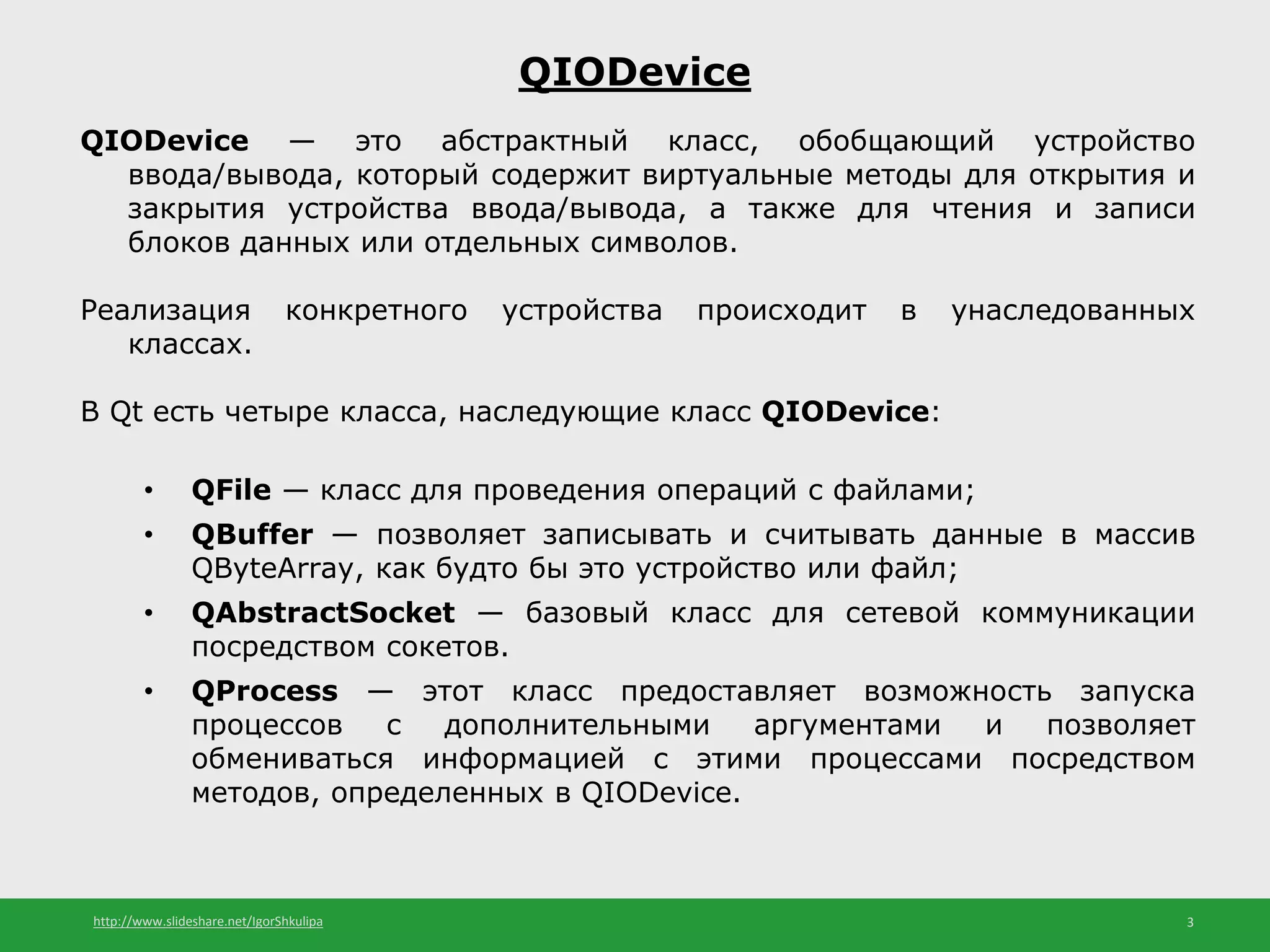 http://www.slideshare.net/IgorShkulipa 3
QIODevice
QIODevice — это абстрактный класс, обобщающий устройство
ввода/вывода, который содержит виртуальные методы для открытия и
закрытия устройства ввода/вывода, а также для чтения и записи
блоков данных или отдельных символов.
Реализация конкретного устройства происходит в унаследованных
классах.
В Qt есть четыре класса, наследующие класс QIODevice:
• QFile — класс для проведения операций с файлами;
• QBuffer — позволяет записывать и считывать данные в массив
QByteArray, как будто бы это устройство или файл;
• QAbstractSocket — базовый класс для сетевой коммуникации
посредством сокетов.
• QProcess — этот класс предоставляет возможность запуска
процессов с дополнительными аргументами и позволяет
обмениваться информацией с этими процессами посредством
методов, определенных в QIODevice.
 
