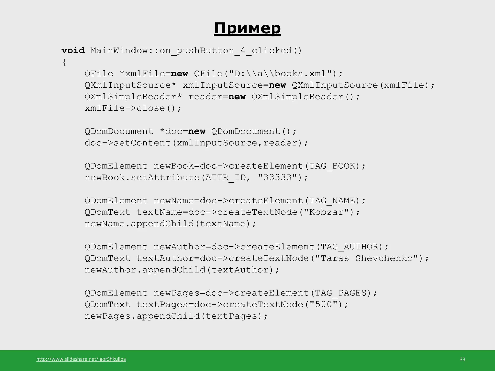 http://www.slideshare.net/IgorShkulipa 33
Пример
void MainWindow::on_pushButton_4_clicked()
{
QFile *xmlFile=new QFile("D:abooks.xml");
QXmlInputSource* xmlInputSource=new QXmlInputSource(xmlFile);
QXmlSimpleReader* reader=new QXmlSimpleReader();
xmlFile->close();
QDomDocument *doc=new QDomDocument();
doc->setContent(xmlInputSource,reader);
QDomElement newBook=doc->createElement(TAG_BOOK);
newBook.setAttribute(ATTR_ID, "33333");
QDomElement newName=doc->createElement(TAG_NAME);
QDomText textName=doc->createTextNode("Kobzar");
newName.appendChild(textName);
QDomElement newAuthor=doc->createElement(TAG_AUTHOR);
QDomText textAuthor=doc->createTextNode("Taras Shevchenko");
newAuthor.appendChild(textAuthor);
QDomElement newPages=doc->createElement(TAG_PAGES);
QDomText textPages=doc->createTextNode("500");
newPages.appendChild(textPages);
 