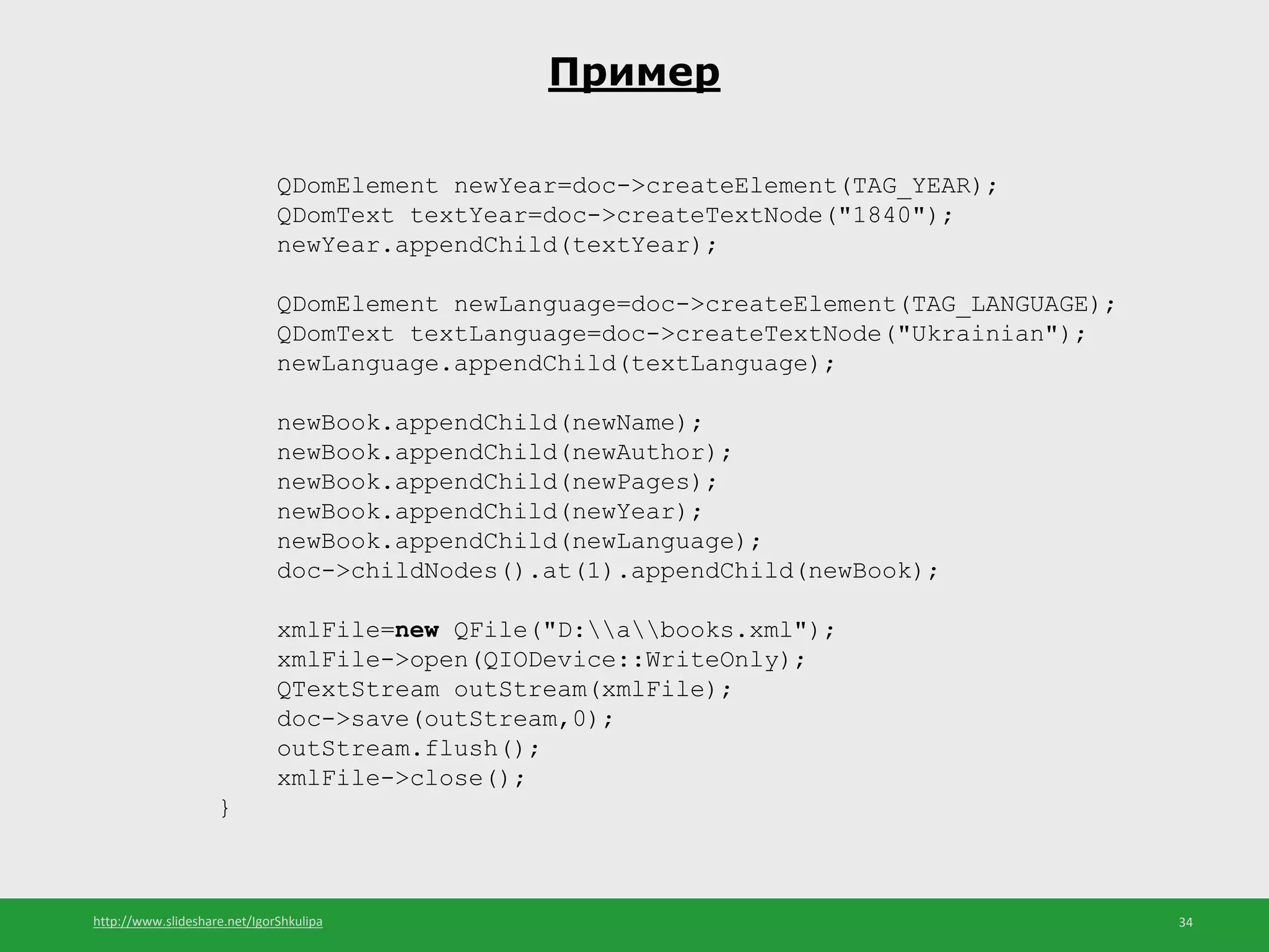 http://www.slideshare.net/IgorShkulipa 34
Пример
QDomElement newYear=doc->createElement(TAG_YEAR);
QDomText textYear=doc->createTextNode("1840");
newYear.appendChild(textYear);
QDomElement newLanguage=doc->createElement(TAG_LANGUAGE);
QDomText textLanguage=doc->createTextNode("Ukrainian");
newLanguage.appendChild(textLanguage);
newBook.appendChild(newName);
newBook.appendChild(newAuthor);
newBook.appendChild(newPages);
newBook.appendChild(newYear);
newBook.appendChild(newLanguage);
doc->childNodes().at(1).appendChild(newBook);
xmlFile=new QFile("D:abooks.xml");
xmlFile->open(QIODevice::WriteOnly);
QTextStream outStream(xmlFile);
doc->save(outStream,0);
outStream.flush();
xmlFile->close();
}
 