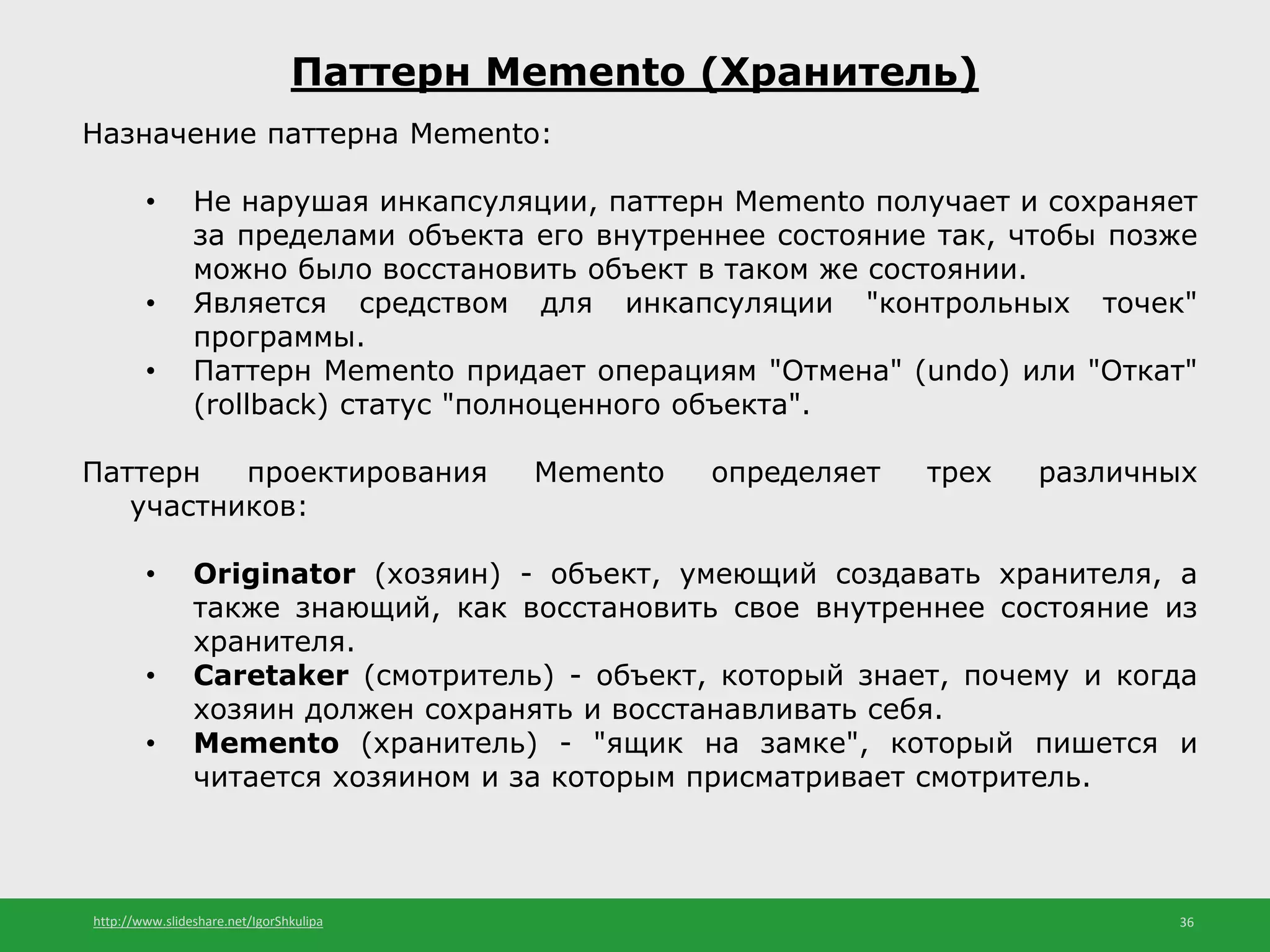 http://www.slideshare.net/IgorShkulipa 36
Паттерн Memento (Хранитель)
Назначение паттерна Memento:
• Не нарушая инкапсуляции, паттерн Memento получает и сохраняет
за пределами объекта его внутреннее состояние так, чтобы позже
можно было восстановить объект в таком же состоянии.
• Является средством для инкапсуляции "контрольных точек"
программы.
• Паттерн Memento придает операциям "Отмена" (undo) или "Откат"
(rollback) статус "полноценного объекта".
Паттерн проектирования Memento определяет трех различных
участников:
• Originator (хозяин) - объект, умеющий создавать хранителя, а
также знающий, как восстановить свое внутреннее состояние из
хранителя.
• Caretaker (смотритель) - объект, который знает, почему и когда
хозяин должен сохранять и восстанавливать себя.
• Memento (хранитель) - "ящик на замке", который пишется и
читается хозяином и за которым присматривает смотритель.
 
