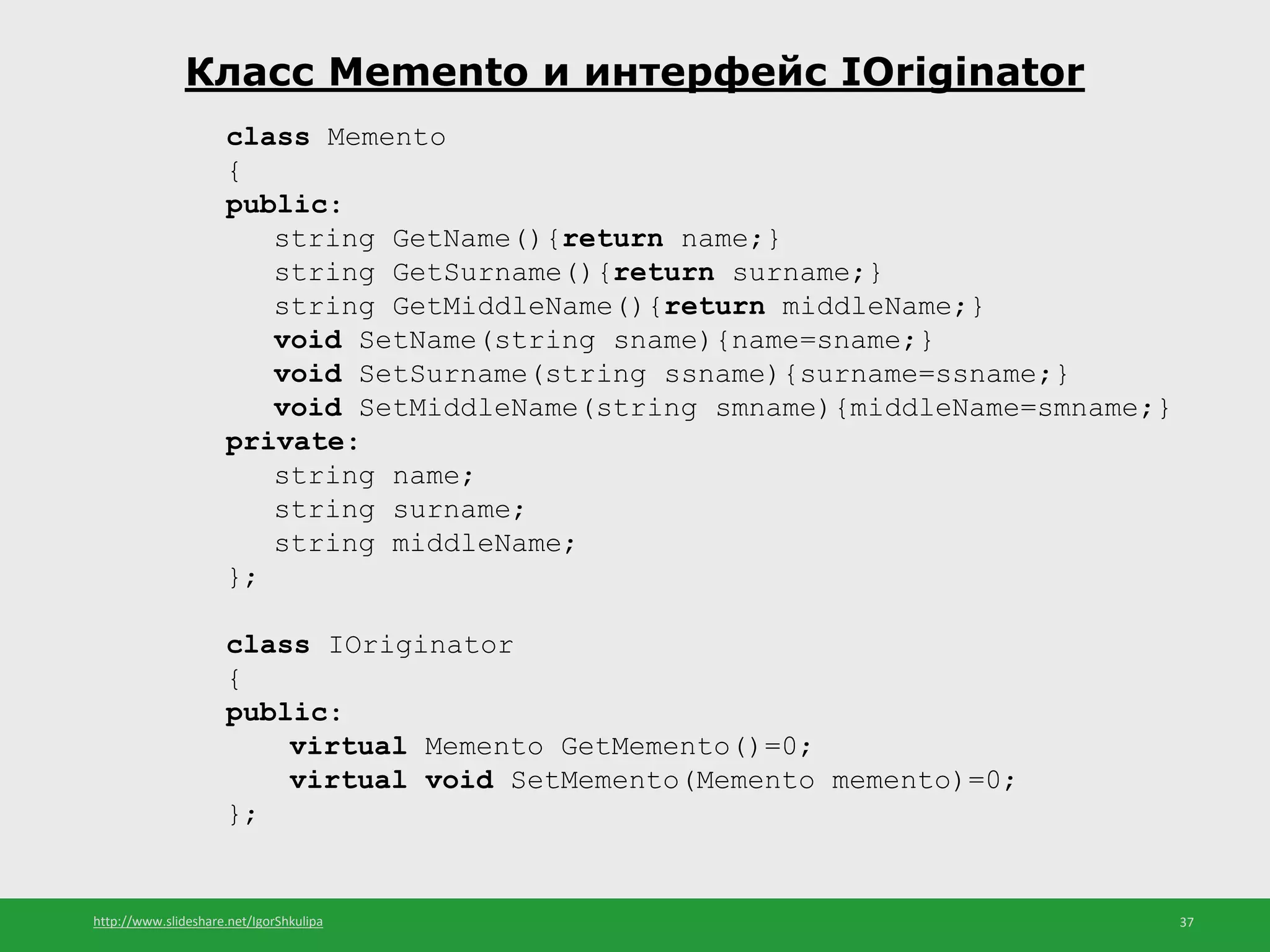 http://www.slideshare.net/IgorShkulipa 37
Класс Memento и интерфейс IOriginator
class Memento
{
public:
string GetName(){return name;}
string GetSurname(){return surname;}
string GetMiddleName(){return middleName;}
void SetName(string sname){name=sname;}
void SetSurname(string ssname){surname=ssname;}
void SetMiddleName(string smname){middleName=smname;}
private:
string name;
string surname;
string middleName;
};
class IOriginator
{
public:
virtual Memento GetMemento()=0;
virtual void SetMemento(Memento memento)=0;
};
 