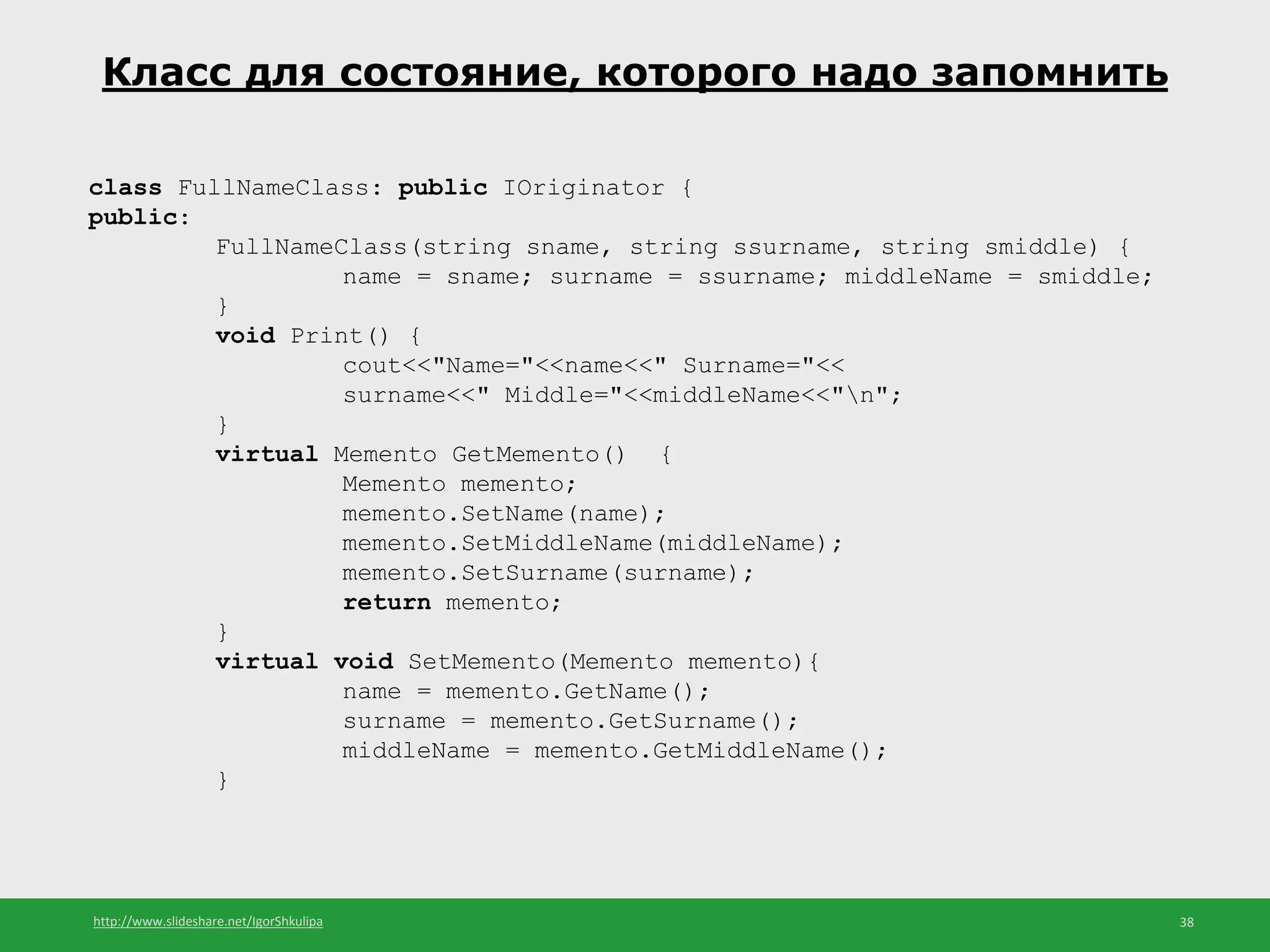 http://www.slideshare.net/IgorShkulipa 38
Класс для состояние, которого надо запомнить
class FullNameClass: public IOriginator {
public:
FullNameClass(string sname, string ssurname, string smiddle) {
name = sname; surname = ssurname; middleName = smiddle;
}
void Print() {
cout<<"Name="<<name<<" Surname="<<
surname<<" Middle="<<middleName<<"n";
}
virtual Memento GetMemento() {
Memento memento;
memento.SetName(name);
memento.SetMiddleName(middleName);
memento.SetSurname(surname);
return memento;
}
virtual void SetMemento(Memento memento){
name = memento.GetName();
surname = memento.GetSurname();
middleName = memento.GetMiddleName();
}
 
