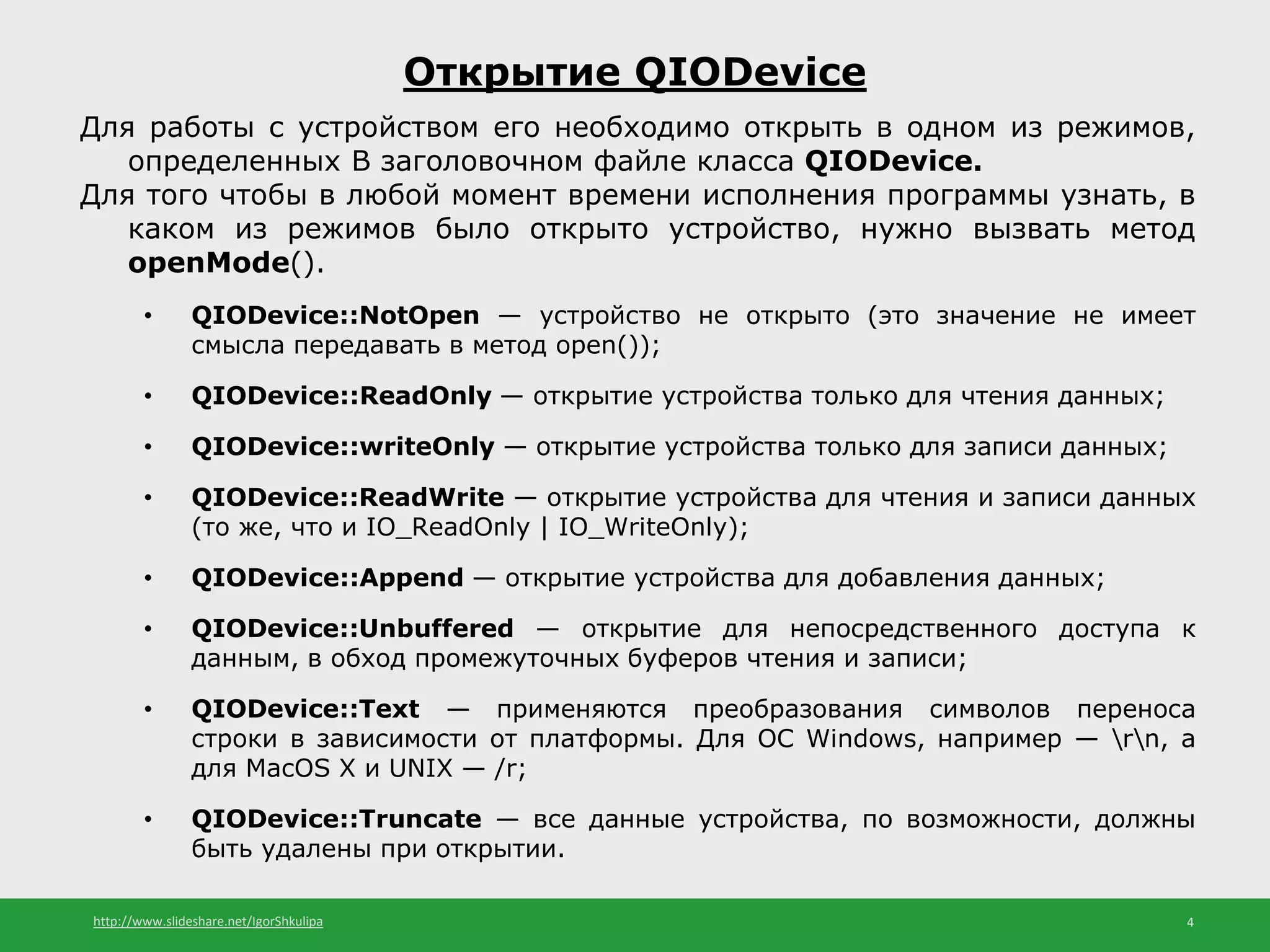 http://www.slideshare.net/IgorShkulipa 4
Открытие QIODevice
Для работы с устройством его необходимо открыть в одном из режимов,
определенных В заголовочном файле класса QIODevice.
Для того чтобы в любой момент времени исполнения программы узнать, в
каком из режимов было открыто устройство, нужно вызвать метод
openMode().
• QIODevice::NotOpen — устройство не открыто (это значение не имеет
смысла передавать в метод open());
• QIODevice::ReadOnly — открытие устройства только для чтения данных;
• QIODevice::writeOnly — открытие устройства только для записи данных;
• QIODevice::ReadWrite — открытие устройства для чтения и записи данных
(то же, что и IO_ReadOnly | IO_WriteOnly);
• QIODevice::Append — открытие устройства для добавления данных;
• QIODevice::Unbuffered — открытие для непосредственного доступа к
данным, в обход промежуточных буферов чтения и записи;
• QIODevice::Text — применяются преобразования символов переноса
строки в зависимости от платформы. Для ОС Windows, например — rn, а
для MacOS X и UNIX — /r;
• QIODevice::Truncate — все данные устройства, по возможности, должны
быть удалены при открытии.
 