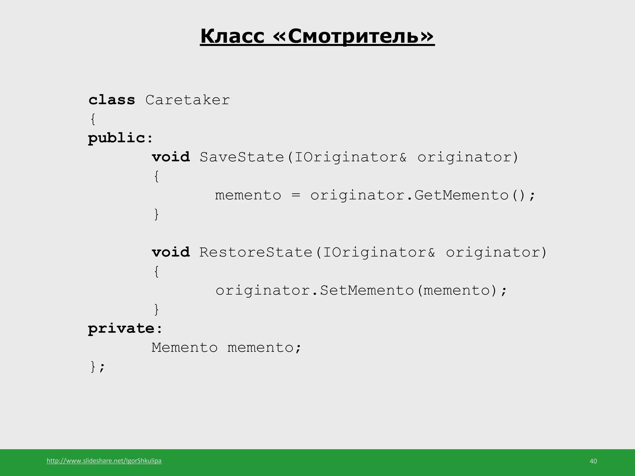 http://www.slideshare.net/IgorShkulipa 40
Класс «Смотритель»
class Caretaker
{
public:
void SaveState(IOriginator& originator)
{
memento = originator.GetMemento();
}
void RestoreState(IOriginator& originator)
{
originator.SetMemento(memento);
}
private:
Memento memento;
};
 