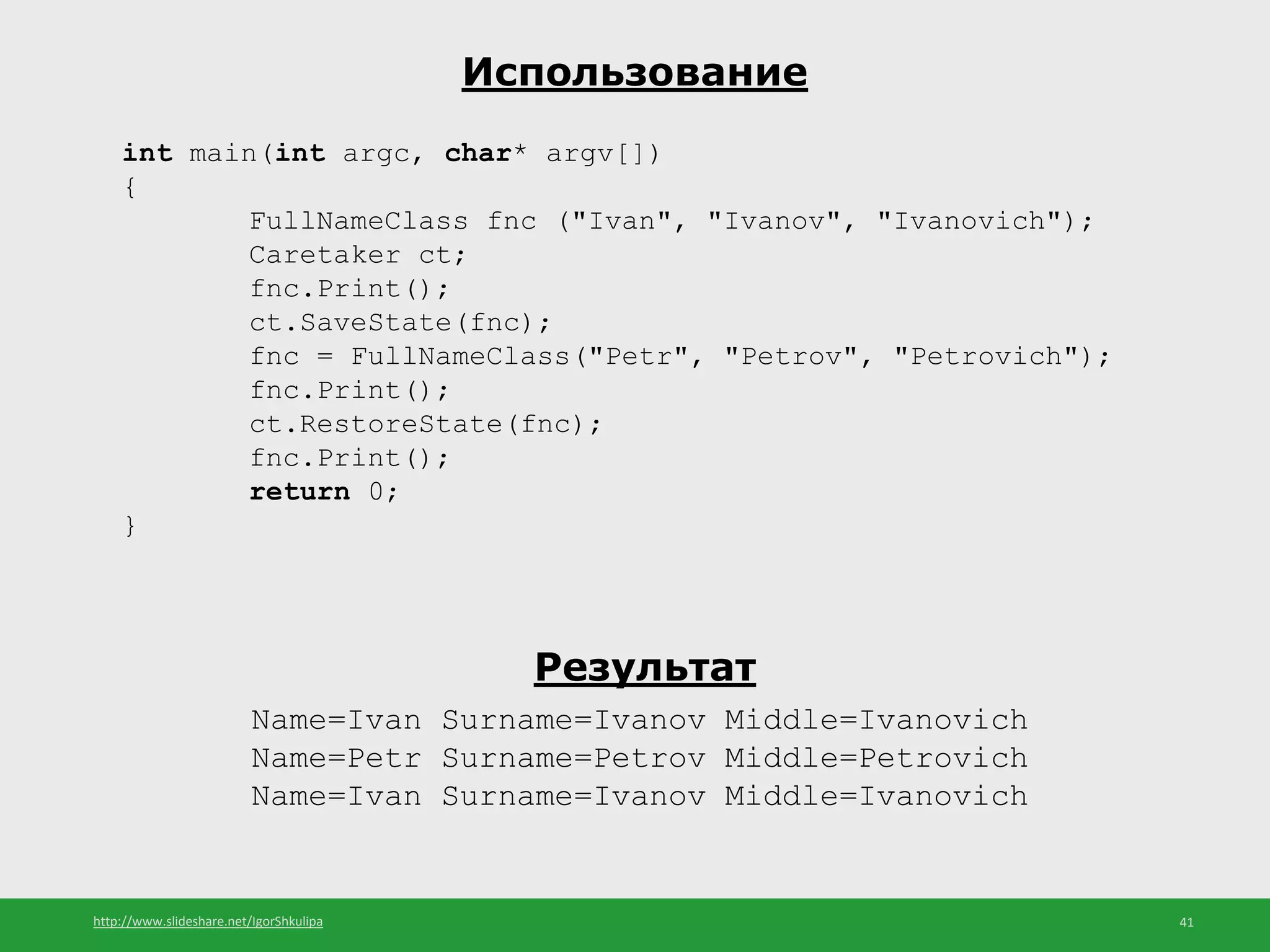 http://www.slideshare.net/IgorShkulipa 41
Использование
int main(int argc, char* argv[])
{
FullNameClass fnc ("Ivan", "Ivanov", "Ivanovich");
Caretaker ct;
fnc.Print();
ct.SaveState(fnc);
fnc = FullNameClass("Petr", "Petrov", "Petrovich");
fnc.Print();
ct.RestoreState(fnc);
fnc.Print();
return 0;
}
Результат
Name=Ivan Surname=Ivanov Middle=Ivanovich
Name=Petr Surname=Petrov Middle=Petrovich
Name=Ivan Surname=Ivanov Middle=Ivanovich
 