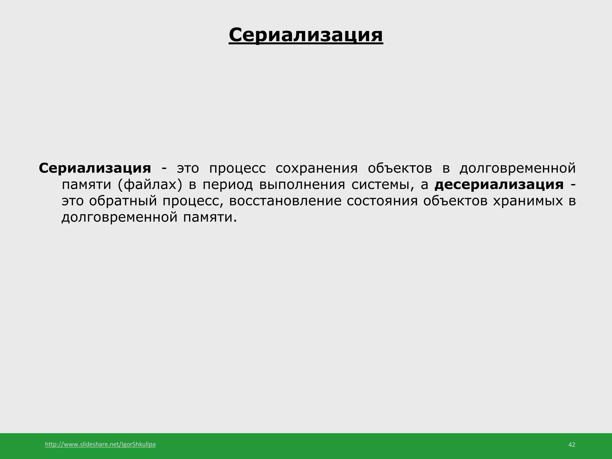 http://www.slideshare.net/IgorShkulipa 42
Сериализация
Сериализация - это процесс сохранения объектов в долговременной
памяти (файлах) в период выполнения системы, а десериализация -
это обратный процесс, восстановление состояния объектов хранимых в
долговременной памяти.
 