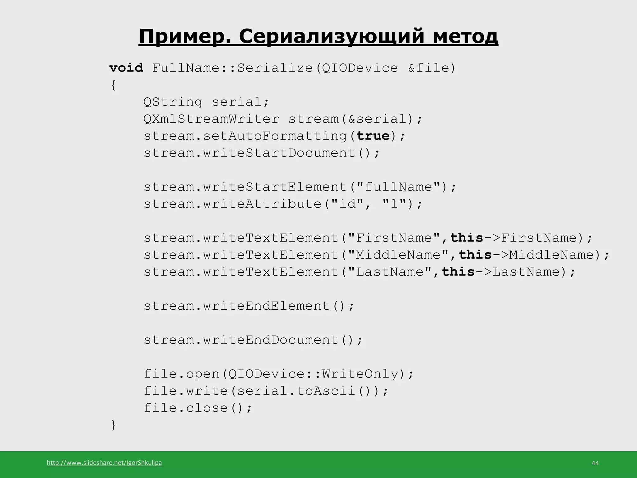 http://www.slideshare.net/IgorShkulipa 44
Пример. Сериализующий метод
void FullName::Serialize(QIODevice &file)
{
QString serial;
QXmlStreamWriter stream(&serial);
stream.setAutoFormatting(true);
stream.writeStartDocument();
stream.writeStartElement("fullName");
stream.writeAttribute("id", "1");
stream.writeTextElement("FirstName",this->FirstName);
stream.writeTextElement("MiddleName",this->MiddleName);
stream.writeTextElement("LastName",this->LastName);
stream.writeEndElement();
stream.writeEndDocument();
file.open(QIODevice::WriteOnly);
file.write(serial.toAscii());
file.close();
}
 