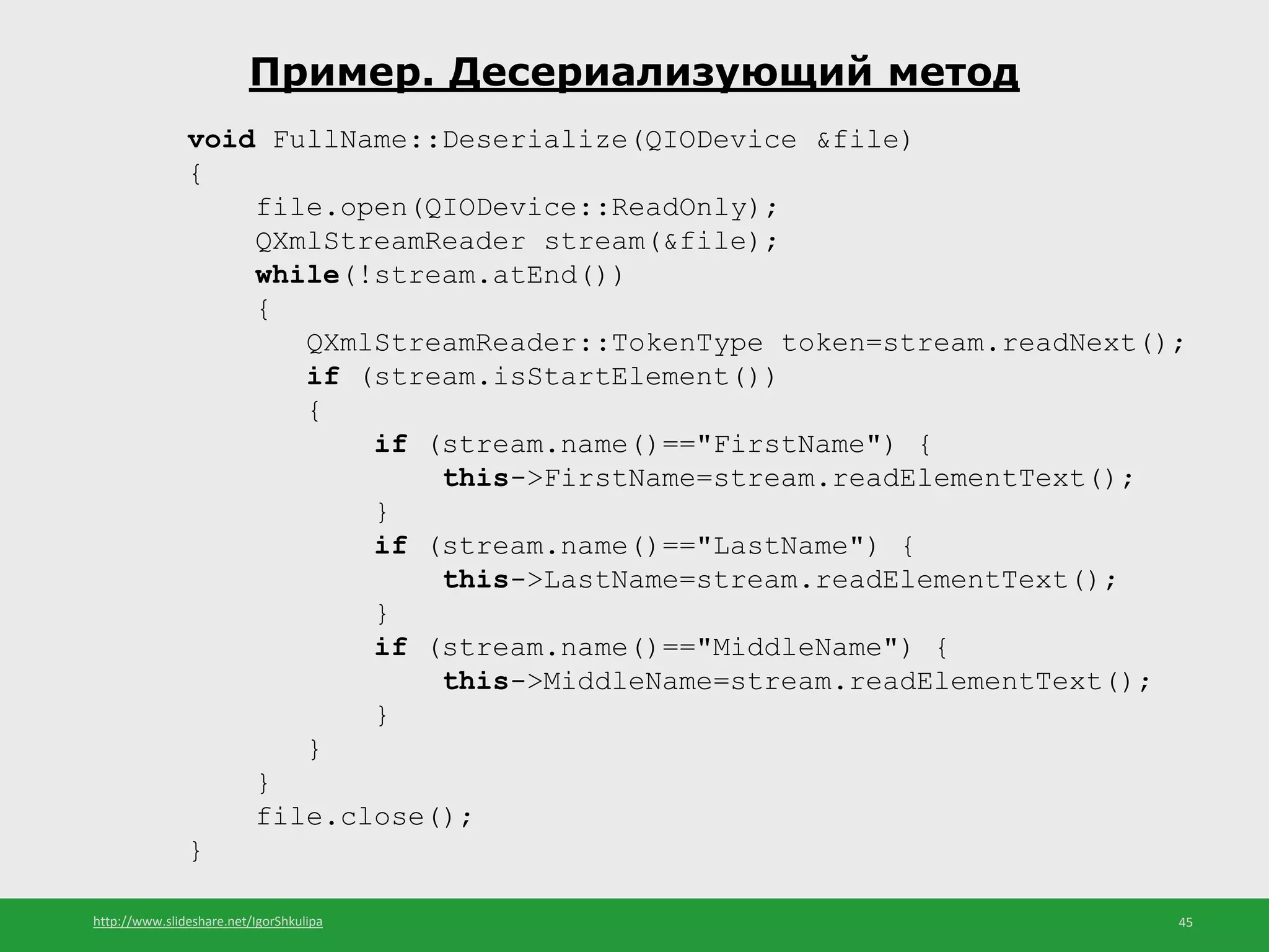 http://www.slideshare.net/IgorShkulipa 45
Пример. Десериализующий метод
void FullName::Deserialize(QIODevice &file)
{
file.open(QIODevice::ReadOnly);
QXmlStreamReader stream(&file);
while(!stream.atEnd())
{
QXmlStreamReader::TokenType token=stream.readNext();
if (stream.isStartElement())
{
if (stream.name()=="FirstName") {
this->FirstName=stream.readElementText();
}
if (stream.name()=="LastName") {
this->LastName=stream.readElementText();
}
if (stream.name()=="MiddleName") {
this->MiddleName=stream.readElementText();
}
}
}
file.close();
}
 