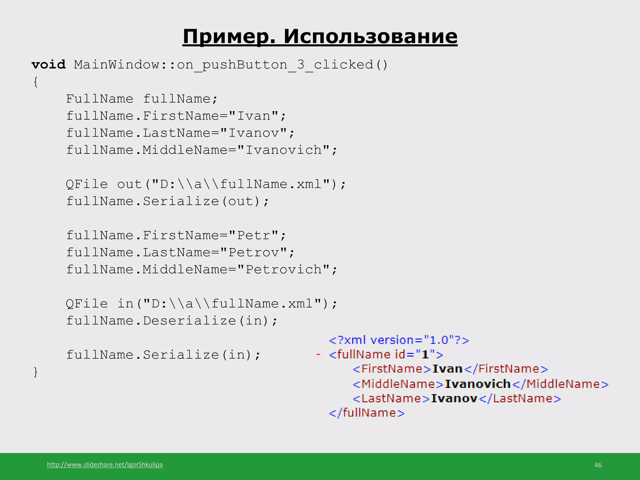 http://www.slideshare.net/IgorShkulipa 46
Пример. Использование
void MainWindow::on_pushButton_3_clicked()
{
FullName fullName;
fullName.FirstName="Ivan";
fullName.LastName="Ivanov";
fullName.MiddleName="Ivanovich";
QFile out("D:afullName.xml");
fullName.Serialize(out);
fullName.FirstName="Petr";
fullName.LastName="Petrov";
fullName.MiddleName="Petrovich";
QFile in("D:afullName.xml");
fullName.Deserialize(in);
fullName.Serialize(in);
}
 