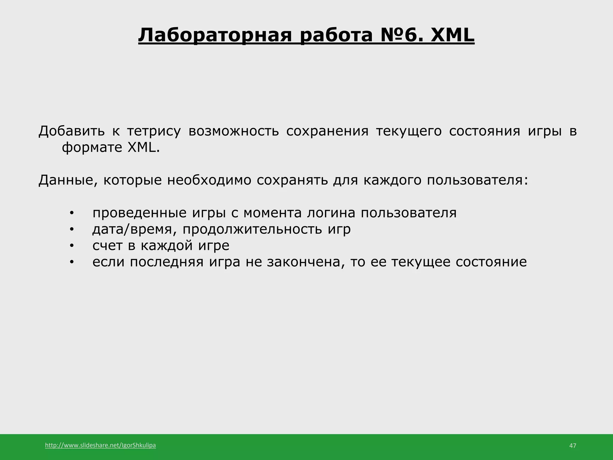 http://www.slideshare.net/IgorShkulipa 47
Лабораторная работа №6. XML
Добавить к тетрису возможность сохранения текущего состояния игры в
формате XML.
Данные, которые необходимо сохранять для каждого пользователя:
• проведенные игры с момента логина пользователя
• дата/время, продолжительность игр
• счет в каждой игре
• если последняя игра не закончена, то ее текущее состояние
 