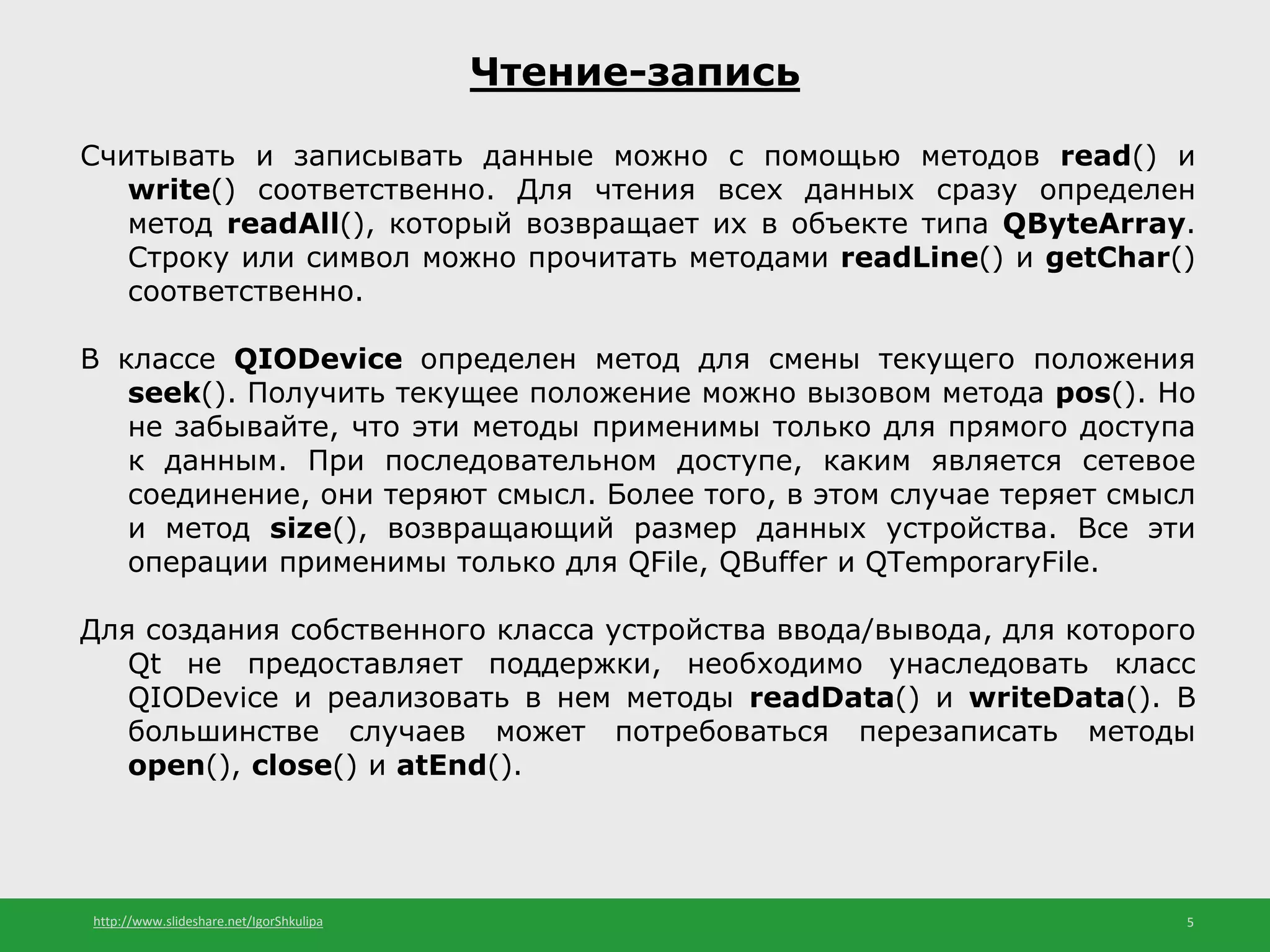 http://www.slideshare.net/IgorShkulipa 5
Чтение-запись
Считывать и записывать данные можно с помощью методов read() и
write() соответственно. Для чтения всех данных сразу определен
метод readAll(), который возвращает их в объекте типа QByteArray.
Строку или символ можно прочитать методами readLine() и getChar()
соответственно.
В классе QIODevice определен метод для смены текущего положения
seek(). Получить текущее положение можно вызовом метода pos(). Но
не забывайте, что эти методы применимы только для прямого доступа
к данным. При последовательном доступе, каким является сетевое
соединение, они теряют смысл. Более того, в этом случае теряет смысл
и метод size(), возвращающий размер данных устройства. Все эти
операции применимы только для QFile, QBuffer и QTemporaryFile.
Для создания собственного класса устройства ввода/вывода, для которого
Qt не предоставляет поддержки, необходимо унаследовать класс
QIODevice и реализовать в нем методы readData() и writeData(). В
большинстве случаев может потребоваться перезаписать методы
open(), close() и atEnd().
 