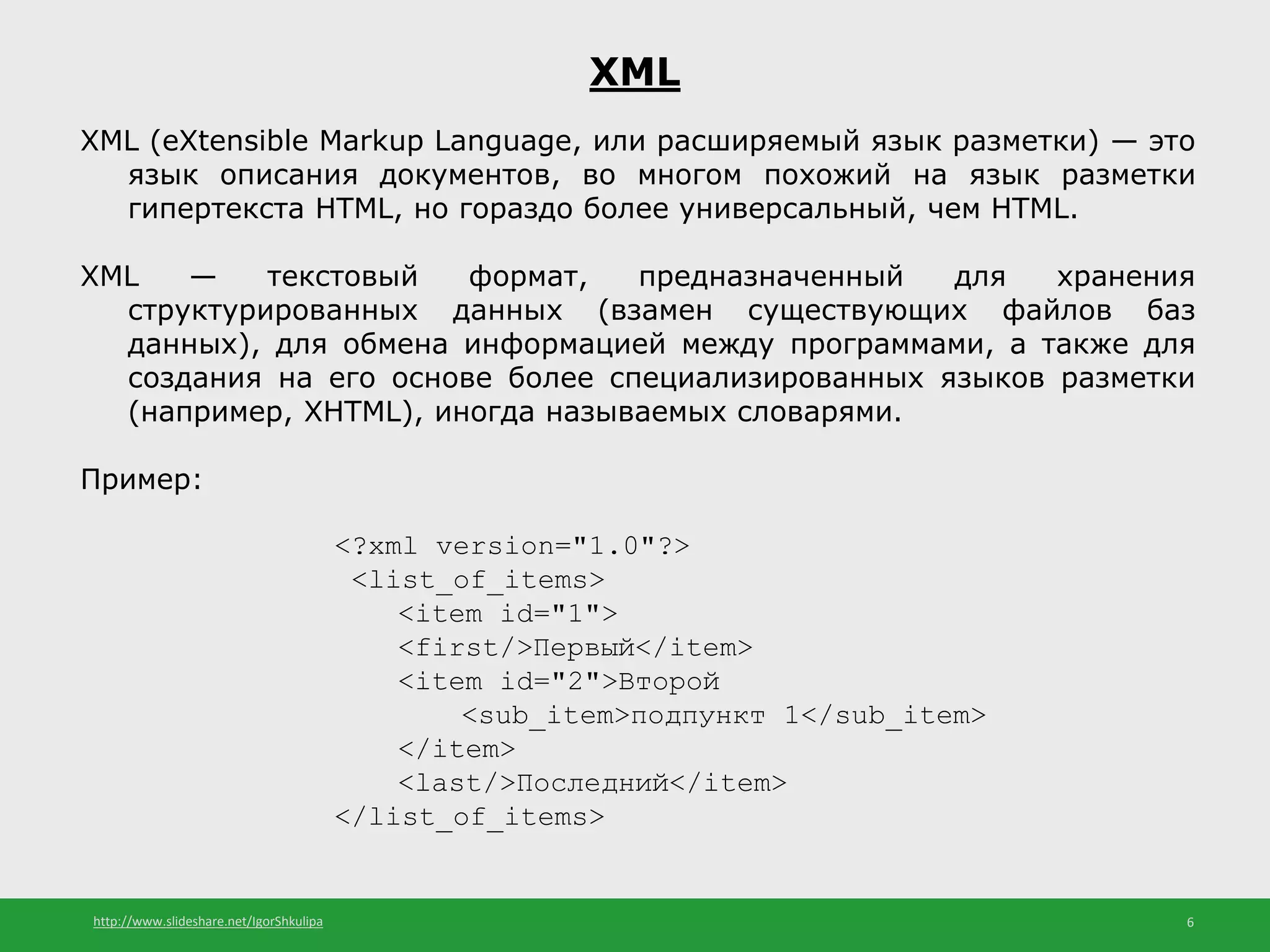 http://www.slideshare.net/IgorShkulipa 6
XML
XML (eXtensible Markup Language, или расширяемый язык разметки) — это
язык описания документов, во многом похожий на язык разметки
гипертекста HTML, но гораздо более универсальный, чем HTML.
XML — текстовый формат, предназначенный для хранения
структурированных данных (взамен существующих файлов баз
данных), для обмена информацией между программами, а также для
создания на его основе более специализированных языков разметки
(например, XHTML), иногда называемых словарями.
Пример:
<?xml version="1.0"?>
<list_of_items>
<item id="1">
<first/>Первый</item>
<item id="2">Второй
<sub_item>подпункт 1</sub_item>
</item>
<last/>Последний</item>
</list_of_items>
 