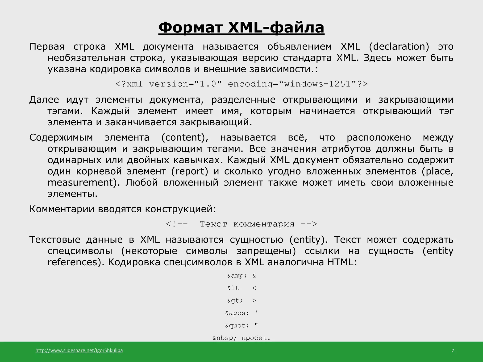 http://www.slideshare.net/IgorShkulipa 7
Формат XML-файла
Первая строка XML документа называется объявлением XML (declaration) это
необязательная строка, указывающая версию стандарта XML. Здесь может быть
указана кодировка символов и внешние зависимости.:
<?xml version="1.0" encoding=“windows-1251"?>
Далее идут элементы документа, разделенные открывающими и закрывающими
тэгами. Каждый элемент имеет имя, которым начинается открывающий тэг
элемента и заканчивается закрывающий.
Содержимым элемента (content), называется всё, что расположено между
открывающим и закрывающим тегами. Все значения атрибутов должны быть в
одинарных или двойных кавычках. Каждый XML документ обязательно содержит
один корневой элемент (report) и сколько угодно вложенных элементов (place,
measurement). Любой вложенный элемент также может иметь свои вложенные
элементы.
Комментарии вводятся конструкцией:
<!-- Текст комментария -->
Текстовые данные в XML называются сущностью (entity). Текст может содержать
спецсимволы (некоторые символы запрещены) ссылки на сущность (entity
references). Кодировка спецсимволов в XML аналогична HTML:
&amp; &
&lt <
&gt; >
&apos; '
&quot; "
&nbsp; пробел.
 