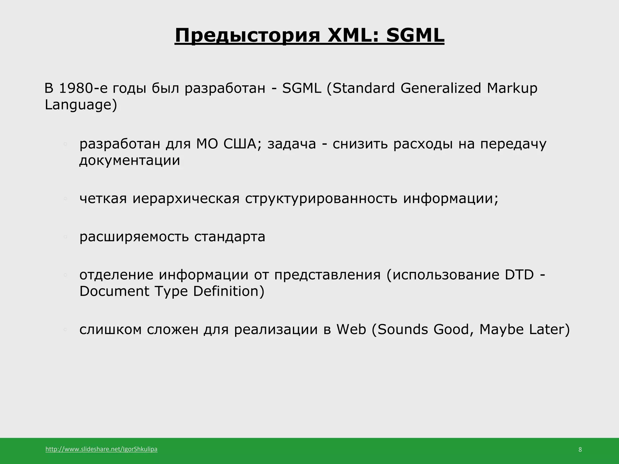 http://www.slideshare.net/IgorShkulipa 8
В 1980-е годы был разработан - SGML (Standard Generalized Markup
Language)
◦ разработан для МО США; задача - снизить расходы на передачу
документации
◦ четкая иерархическая структурированность информации;
◦ расширяемость стандарта
◦ отделение информации от представления (использование DTD -
Document Type Definition)
◦ слишком сложен для реализации в Web (Sounds Good, Maybe Later)
Предыстория XML: SGML
 