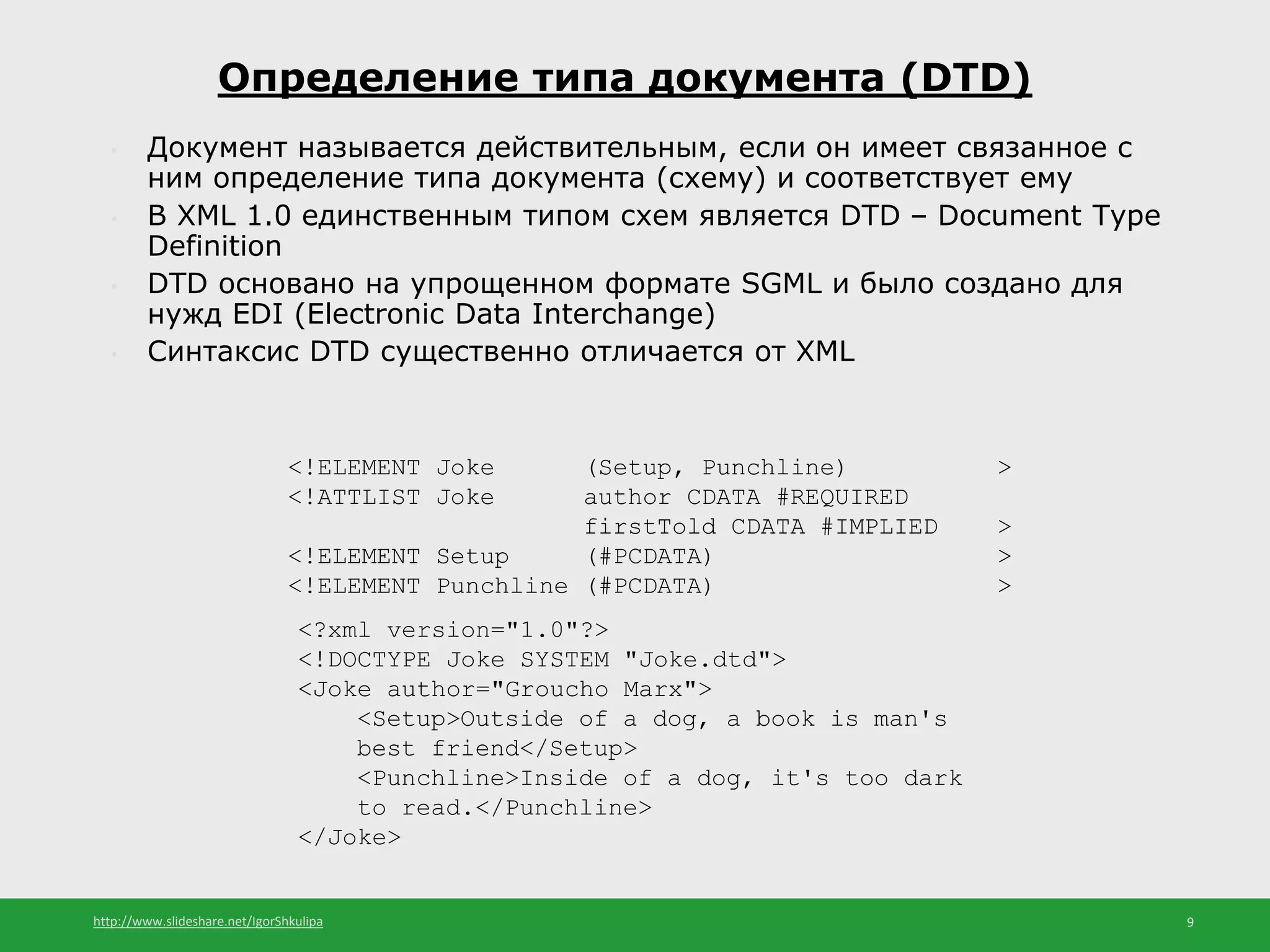 http://www.slideshare.net/IgorShkulipa 9
• Документ называется действительным, если он имеет связанное с
ним определение типа документа (схему) и соответствует ему
• В XML 1.0 единственным типом схем является DTD – Document Type
Definition
• DTD основано на упрощенном формате SGML и было создано для
нужд EDI (Electronic Data Interchange)
• Синтаксис DTD существенно отличается от XML
Определение типа документа (DTD)
<!ELEMENT Joke (Setup, Punchline) >
<!ATTLIST Joke author CDATA #REQUIRED
firstTold CDATA #IMPLIED >
<!ELEMENT Setup (#PCDATA) >
<!ELEMENT Punchline (#PCDATA) >
<?xml version="1.0"?>
<!DOCTYPE Joke SYSTEM "Joke.dtd">
<Joke author="Groucho Marx">
<Setup>Outside of a dog, a book is man's
best friend</Setup>
<Punchline>Inside of a dog, it's too dark
to read.</Punchline>
</Joke>
 