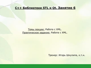 Темы лекции: Работа с XML.
Практическое задание: Работа с XML.
Тренер: Игорь Шкулипа, к.т.н.
С++ Библиотеки STL и Qt. Занятие 6
 