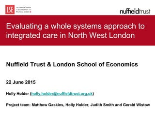 Evaluating a whole systems approach to
integrated care in North West London
Nuffield Trust & London School of Economics
22 June 2015
Holly Holder (holly.holder@nuffieldtrust.org.uk)
Project team: Matthew Gaskins, Holly Holder, Judith Smith and Gerald Wistow
 