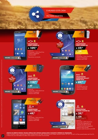 OFERTAS DE CRÉDITO PESSOAL VÁLIDAS APENAS NOS ARTIGOS ASSINALADOS E DURANTE O PERÍODO DA PROMOÇÃO.
Crédito concedido e sujeito à aprovação do Cetelem, entidade gestora de crédito. Informe-se junto do Cetelem, através do número 707 20 21 22, de 2ª a 6ª feira, exceto feriados, das 9h às 21h.
A Worten atua como intermediário de crédito a título acessório e com caráter de exclusividade.
*PlanosRedcomopçãodedescontoemsmartphone:por€10/mêsadicionaisàmensalidadedoPlanoRedecompromissodepermanênciade24mesespoderáteracessoàaquisiçãodesmartphonescomdesconto(tarifárioRedPhone).Maisinformaçõesnumaloja.
SMARTPHONE
SONY XPERIA E4
•	Ecrã 5.0”
•	Processador 1.3GHz Quad Core
•	Câmara 5 Megapíxeis
•	Memória 8GB
Disponível por encomenda
€ 109,90
SMARTPHONE
SONY XPERIA M2
•	Ecrã 4.8”
•	Processador 1.2GHz Quad Core
•	Câmara 8 Megapíxeis
•	Memória interna 8GB
€ 59,90
€ 120DESCONTO na adesão a pós-pago
SMART L (Pré-pago: € 179,90)
SEGURO 1 ANO € 32
4G
SEGURO 1 ANO € 54
€17,99
10X
SEM JUROS
TAEG 0%
€ 19,99
POWER BANK C/ CABO
MICRO-USB 2200MA
UNID.
€ 12,99
CAPA AERO+
PROTEÇÃO LCD
UNID.
TELEMÓVEL NÃO INCLUÍDO
SMARTPHONE
SONY XPERIA M2
•	Ecrã 4.8”
•	Processador 1.2GHz Quad Core
•	Câmara 8 Megapíxeis
•	Memória interna 8GB
€ 119,90
€ 60DESCONTO na adesão a pós-pago
UNLIMITED M (Pré-pago: € 179,90)
SEGURO 1 ANO € 54
SMARTPHONE
SAMSUNG GALAXY
TREND PLUS
•	Ecrã tátil 4”
•	Processador Dual Core
•	Câmara 3 Megapíxeis
•	Memória interna 4GB
€ 89,90
SEGURO 1 ANO € 18
€17,99
10X
SEM JUROS
TAEG 0%
€ 16,99
CAPA FLIP
UNID.
TELEMÓVEL NÃO INCLUÍDO
€ 9,99
AURICULAR BLUETOOTH
KUNFT BH095T
SMARTPHONE
NOKIA LUMIA 435
•	Ecrã 4”
•	Processador 1.2GHz Dual Core
•	Câmara 2 Megapíxeis
•	Memória interna 8GB
€ 49,90
SMARTPHONE
HUAWEI ASCEND G6
•	Ecrã 4.5’’
•	Processador 1.2GHz Quad Core
•	Câmara de 8 Megapíxeis com
gravação de vídeo em Full HD
e Câmara frontal de 5 Megapíxeis
•	Memória interna de 8GB
•	Slot para cartão de memória até 32GB
€ 29,90*
€ 120DESCONTO na adesão a pós-pago
RED UP (Pré-pago: € 149,90)
4G
SEGURO 1 ANO € 32
€ 12,99
CABO DADOS E CARGA
MICRO-USB 1,5M
2
VEZ MAIS WORTEN
MOBILE
O MUNDO ESTÁ CADA
 