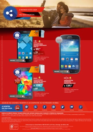 ONLIVE YOUTUBEFACEBOOK GOOGLE+TWITTERSWITCH
A WORTEN
EM SUA CASA
LIGUE-SE AO MUNDO WORTEN E ACOMPANHE AS NOVIDADES MOBILE.
PINTERESTWORTEN.PT
SMARTPHONE
SAMSUNG GALAXY
GRAND PRIME
•	Ecrã 5’’
•	Processador 1.2GHz Quad Core
•	Câmara de 8 Megapíxeis
•	Memória Interna 8GB
€ 129,90
€ 60DESCONTO na adesão a pós-pago
UNLIMITED M (Pré-pago: € 189,90)
*PlanosRedcomopçãodedescontoemsmartphone:por€10/mêsadicionaisàmensalidadedoPlanoRedecompromissodepermanênciade24mesespoderáteracessoàaquisiçãodesmartphonescomdesconto(tarifárioRedPhone).Maisinformaçõesnumaloja.
SMARTPHONE
SAMSUNG
GRAND NEO PLUS
•	Ecrã 5.0”
•	Processador 1.2GHz Quad Core
•	Câmara 5 Megapíxeis
•	Memória 8GB
€ 129,90
SEGURO 1 ANO € 32
SMARTPHONE
ALCATEL ONETOUCH
POP C7
•	Ecrã 5”
•	Processador 1.3GHz Quad Core
•	Câmara de 5 Megapíxeis
•	Memória interna 4GB
•	A-GPS
€ 29,90*
€ 70DESCONTO na adesão a pós-pago
RED (Pré-pago: € 99,90)
SEGURO 1 ANO € 32
SEGURO 1 ANO € 54
€18,99
10X
SEM JUROS
TAEG 0%
€ 12,99
CAPA AERO +
PELÍCULA
UNID.
TELEMÓVEL NÃO INCLUÍDO
€ 29,99
FLIP WALLET
UNID.
EXCLUSIVO
Linha de Apoio ao Cliente Worten: 808 100 007, de 2ª feira a Domingo, das 08h às 24h.
Worten, Equipamentos para o Lar, SA. Sede: R. João Mendonça, n.º 505 - Sra da Hora - 4460 Matosinhos; P. Colectiva n.º 503 630 330; C. Social €50.000; Mat. na C.R.C. do Porto sob o n.º 503 630 330.
Estes preços são válidos de 15 a 28 de abril de 2015, salvo rutura de stock ou erros tipográficos. Adereços não incluídos. Todos os artigos têm 2 anos de garantia.
CUIDE DO MEIO AMBIENTE Depois de ler este folheto colabore para a sua reciclagem, colocando-o no ecoponto.
Este folheto utiliza papel produzido e impresso por empresas certificadas segundo a norma ISO 14001 (certificação de sistemas de Gestão Ambiental). Impressão Lidergraf.
LOJAS WORTEN MOBILE
MEGASTORES: Abrantes (Modelo de Abrantes), Abrantes (Worten Retail Park), Albufeira, Almada, Alverca, Amadora, Antas, Arrábida, Aveiro, Aveiro (C.C. Glicínias), Aveiro (C.C. Fórum Aveiro), Barreiro (Fórum Barreiro), Beja, Braga (C.C. Braga Parque), Braga, Caldas da Rainha,
Cascais, Chaves, Coimbra (Coimbra Shopping), Coimbra (C.C. Coimbra Estádio), Coimbra, Colombo, Covilhã, Dolce Vita Tejo, Estação Cais do Sodré, Évora, Fórum Sintra, Gaia, Gare do Oriente, Guia, Guimarães (C.C. Guimarães Shopping), Leiria, Loulé, Loures, Maia,
Maia Jardim, Marco de Canaveses, Matosinhos, Montijo, Oeiras, Olhão, Ovar, Paços de Ferreira, Portalegre, Portimão, Portimão (Worten Retail Center), Santa Maria da Feira, Santarém, Santarém (W Shopping), Seixal, S. J. Madeira, Tavira, Telheiras, Tomar, Torres Novas,
Valongo, Vasco da Gama, Viana do Castelo, Vila Real, Viseu.
OFERTAS DE CRÉDITO PESSOAL VÁLIDAS APENAS NOS ARTIGOS ASSINALADOS E DURANTE O PERÍODO DA PROMOÇÃO.
Crédito concedido e sujeito à aprovação do Cetelem, entidade gestora de crédito. Informe-se junto do Cetelem, através do número 707 20 21 22, de 2ª a 6ª feira, exceto feriados, das 9h às 21h.
A Worten atua como intermediário de crédito a título acessório e com caráter de exclusividade.
VEZ MAIS WORTEN
MOBILE
O MUNDO ESTÁ CADA
 
