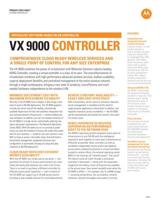 PAGE 1
PRODUCT SPEC SHEET
VX 9000 CONTROLLER
VX 9000 CONTROLLER
VIRTUALIZED SOFTWARE-BASED WLAN CONTROLLER
The VX 9000 combines the power of virtualization with Motorola Solutions industry-leading
WiNG Controller, creating a virtual controller in a class of its own. The cost-effectiveness of
virtualization combines with high-performance advanced wireless services, endless scalability,
superior deployment flexibility and centralized management of the entire wireless network
through a single windowpane, bringing a new level of simplicity, cost-efficiency and much
needed hardware independence to the wireless LAN.
FEATURES
Comprehensive
integrated network
security services
Features include: a wired/
wireless firewall, a
built-in wireless intrusion
protection system (IPS),
an integrated IPSec VPN
gateway, AAA Radius
Server and secure guest
access with a captive
web portal, MAC-based
authentication, 802.11w
to secure management
frames, NAC support,
anomaly analysis and
advanced security services,
such as role-based firewall.
Advanced WiNG 5 OS
The WiNG 5 OS provides
the advanced brainpower
required to create the “fully
network aware“ WLAN,
allowing every piece of
infrastructure in your
wireless network to work
together to route every
transmission as efficiently
as possible.
Plug-and-play
Fast and easy zero-touch
installation plus rule-
based access point and
NX 4500/6500 adoption
from all locations
automates equipment
discovery and deployment.
Simplified license
management for large
distributed enterprises
Distribute and use licenses
based on actual load per
site/location — no need
to provision each location
individually; eliminates the
need to provision devices
in both local offices and
the NOC with access
point licenses.
MINIMIZE DEPLOYMENT COST WITH
MAXIMUM DEPLOYMENT FLEXIBILITY
Not only is the VX 9000 easy to deploy, it also brings a new
level of ease to WLAN deployment. The VX 9000 supports
virtually any server and all the leading, commercially
available Hypervisors for fast and seamless integration into
your existing network infrastructure — without adding any
new hardware. In addition, you can run multiple instances of
the VX 9000 on a single server, substantially reducing cost,
space and power requirements in the Network Operations
Center (NOC). With the ability to run in a private or public
cloud, you have the freedom to choose the model that works
best for your business — install on your own servers in your
NOC or lease a server in the public cloud. And with built-in
hierarchical management, equipment discovery and
configuration is automated, bringing true plug-and-play
simplicity to WLAN deployment.
CLOUD READY WITH COST-EFFICIENT
INFINITE SCALABILITY
With the VX 9000, you simply pay as you grow — just
purchase the amount of access point licenses you need
today and easily add whatever you need in the future.
There is no need to purchase a different controller for
different access point capacities — each instance of
the VX 9000 can support up to 25,000 access points,
providing a real scalable solution for cloud deployments.
ACHIEVE CONSTANT AVAILABILITY —
EASILY AND COST-EFFECTIVELY
With virtualization, server resource utilization improves,
server management is simplified and the need for
single purpose appliances is eliminated. In addition, live
migration improves service availability — the VX 9000
can be automatically and seamlessly moved in the event
of a server issue.
WiNG 5 ADVANCED OS DELIVERS
SUPERIOR WLAN PERFORMANCE
RIGHT TO THE NETWORK EDGE
The WiNG 5 operating system empowers every piece of
infrastructure in your WLAN with the intelligence
required to work together to route every transmission as
efficiently as possible. Now, controllers as well as
standalone independent access points and adaptive
access points adopted by physical or virtual controllers
located in remote offices, the network operating center
(NOC) or the cloud are all “network aware”. The result?
The need to route all traffic through a centralized
controller is eliminated — along with the associated
congestion and latency. Since all features are available
at the access layer, they remain available even when the
VX 9000 is offline — for example, due to a WAN outage
— ensuring extraordinary site survivability, network
resilience, network throughput and quality of service.
COMPREHENSIVE CLOUD READY WIRELESS SERVICES AND
A SINGLE POINT OF CONTROL FOR ANY SIZE ENTERPRISE
 