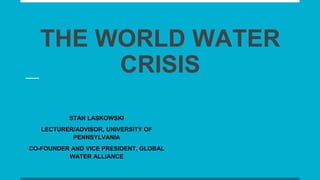 THE WORLD WATER
CRISIS
STAN LASKOWSKI
LECTURER/ADVISOR, UNIVERSITY OF
PENNSYLVANIA
CO-FOUNDER AND VICE PRESIDENT, GLOBAL
WATER ALLIANCE
 