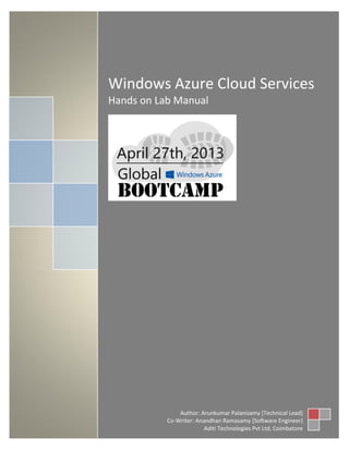 Author: Arunkumar Palanisamy [Technical Lead]
Co-Writer: Uma Maheswari P [Software Engineer]
Aditi Technologies Pvt Ltd, Coimbatore
Windows Azure Cloud Services
Hands on Lab Manual
Author: Arunkumar Palanisamy [Technical Lead]
Co-Writer: Anandhan Ramasamy [Software Engineer]
Aditi Technologies Pvt Ltd, Coimbatore
 