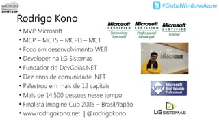 #GlobalWindowsAzure
• MVP Microsoft
• MCP – MCTS – MCPD – MCT
• Foco em desenvolvimento WEB
• Developer na LG Sistemas
• Fundador do DevGoiás.NET
• Dez anos de comunidade .NET
• Palestrou em mais de 12 capitais
• Mais de 14.500 pessoas nesse tempo
• Finalista Imagine Cup 2005 – Brasil/Japão
• www.rodrigokono.net | @rodrigokono
Rodrigo Kono
 