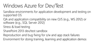 Sandbox environments for application development and testing on
supported OS
QA and application compatibility on new O/S (e.g., WS 2012) or
software (e.g., SQL Server 2012)
Stress & load testing
SharePoint 2013 dev/test sandbox
Reproduction and bug fixing for s/w and app stack failures
Environment for doing training, learning and application demos
 
