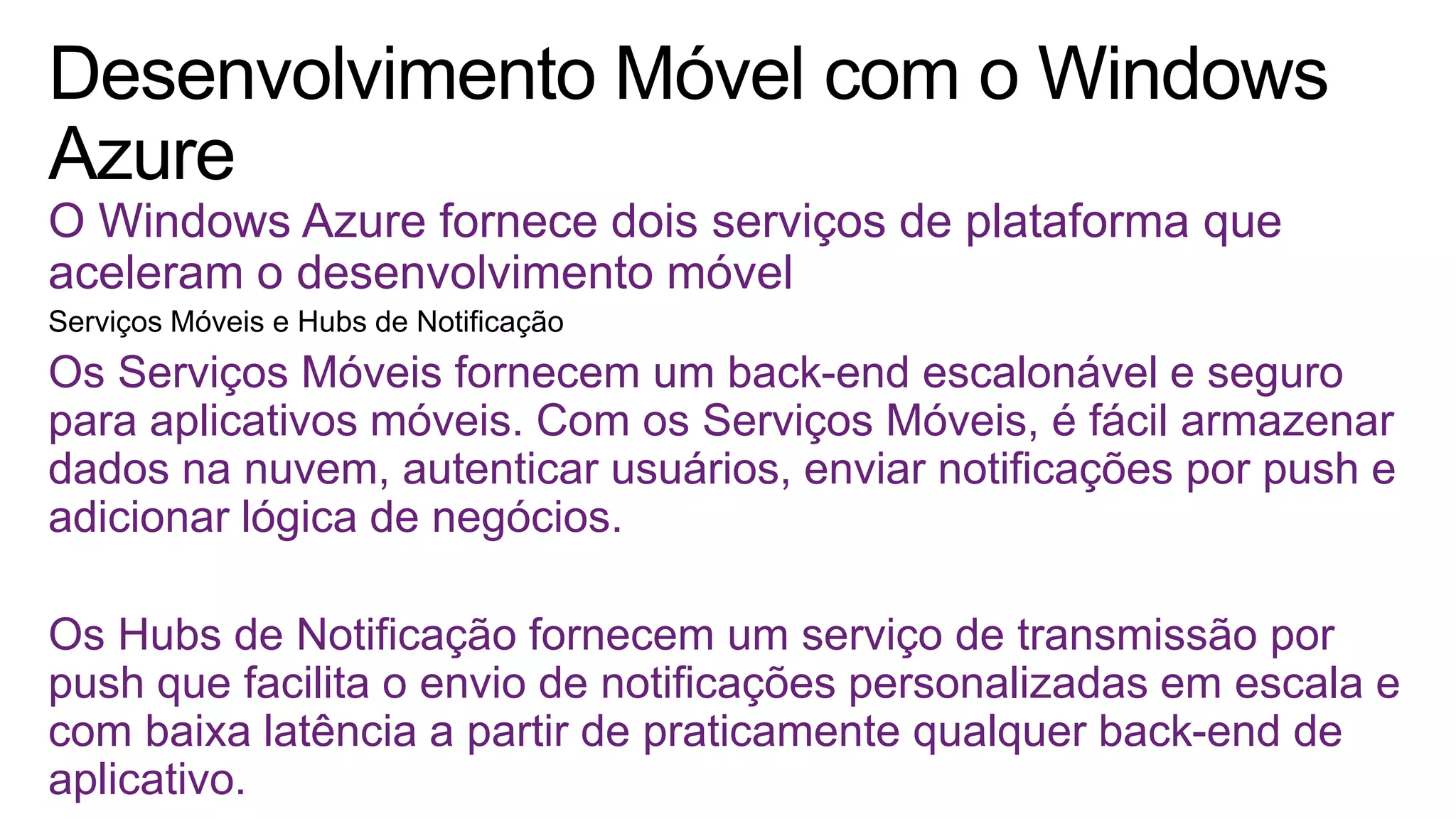 O Windows Azure fornece dois serviços de plataforma que
aceleram o desenvolvimento móvel
Os Serviços Móveis fornecem um back-end escalonável e seguro
para aplicativos móveis. Com os Serviços Móveis, é fácil armazenar
dados na nuvem, autenticar usuários, enviar notificações por push e
adicionar lógica de negócios.
Os Hubs de Notificação fornecem um serviço de transmissão por
push que facilita o envio de notificações personalizadas em escala e
com baixa latência a partir de praticamente qualquer back-end de
aplicativo.
 