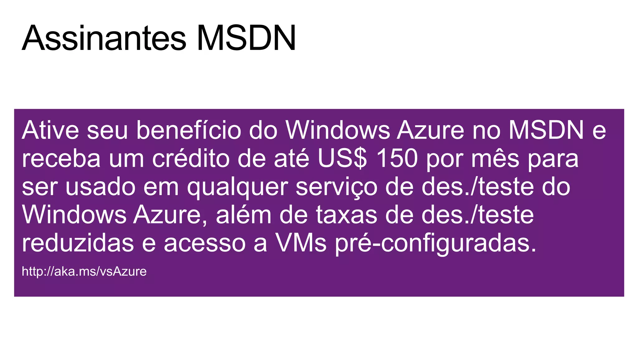 Ative seu benefício do Windows Azure no MSDN e
receba um crédito de até US$ 150 por mês para
ser usado em qualquer serviço de des./teste do
Windows Azure, além de taxas de des./teste
reduzidas e acesso a VMs pré-configuradas.
http://aka.ms/vsAzure
 