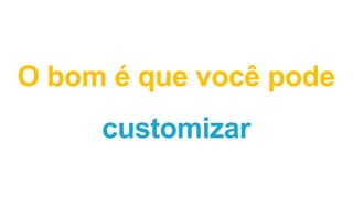 O bom é que você pode
customizar
 